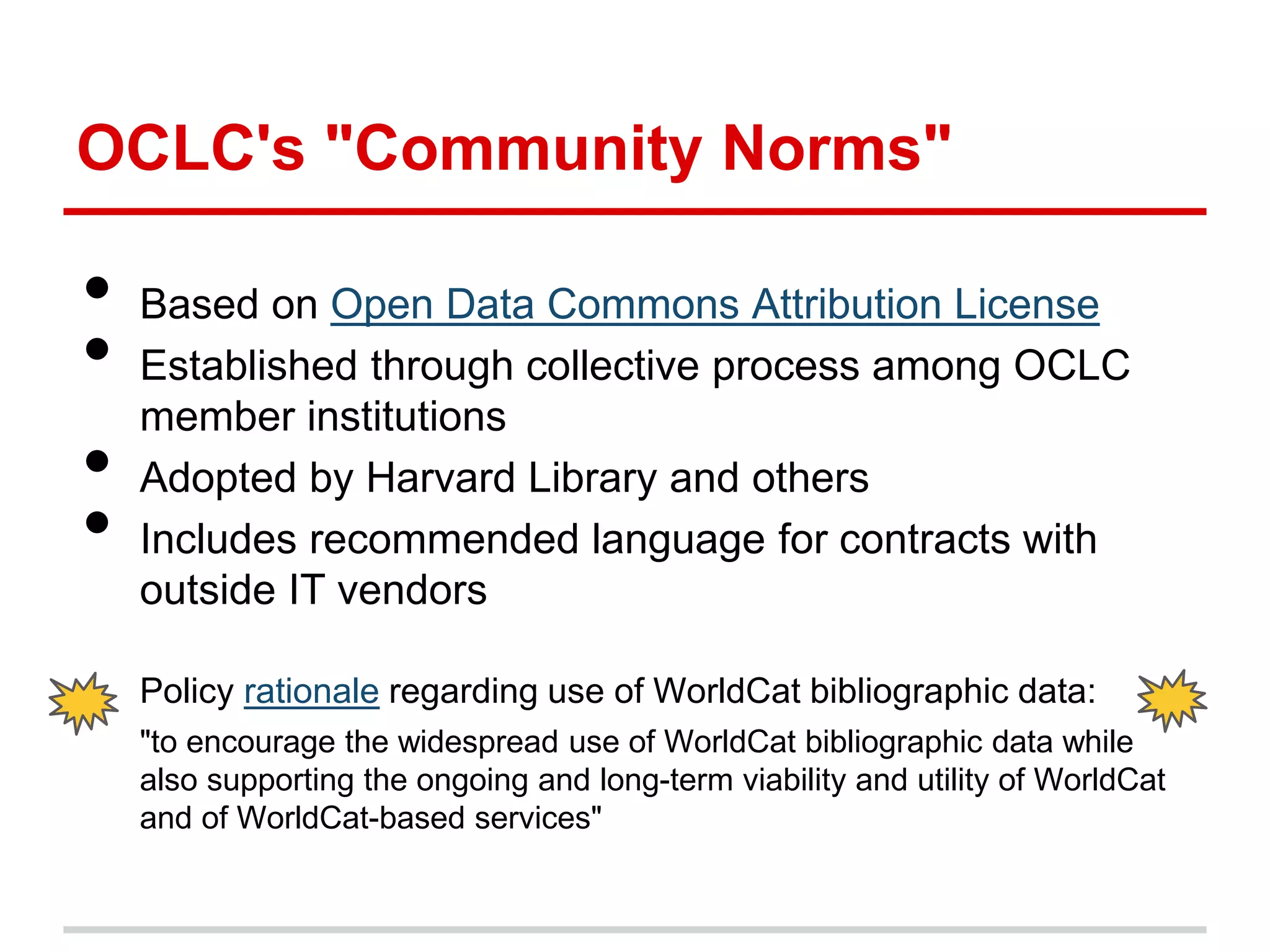 OCLC's "Community Norms"

•   Based on Open Data Commons Attribution License
•   Established through collective process among OCLC
    member institutions
•   Adopted by Harvard Library and others
•   Includes recommended language for contracts with
    outside IT vendors

    Policy rationale regarding use of WorldCat bibliographic data:
    "to encourage the widespread use of WorldCat bibliographic data while
    also supporting the ongoing and long-term viability and utility of WorldCat
    and of WorldCat-based services"
 