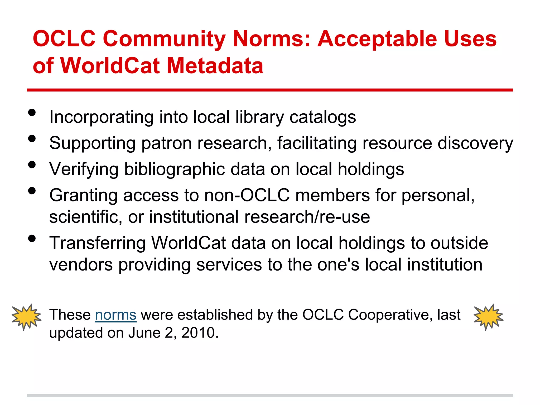 OCLC Community Norms: Acceptable Uses
of WorldCat Metadata

•   Incorporating into local library catalogs
•   Supporting patron research, facilitating resource discovery
•   Verifying bibliographic data on local holdings
•   Granting access to non-OCLC members for personal,
    scientific, or institutional research/re-use
•   Transferring WorldCat data on local holdings to outside
    vendors providing services to the one's local institution

    These norms were established by the OCLC Cooperative, last
    updated on June 2, 2010.
 