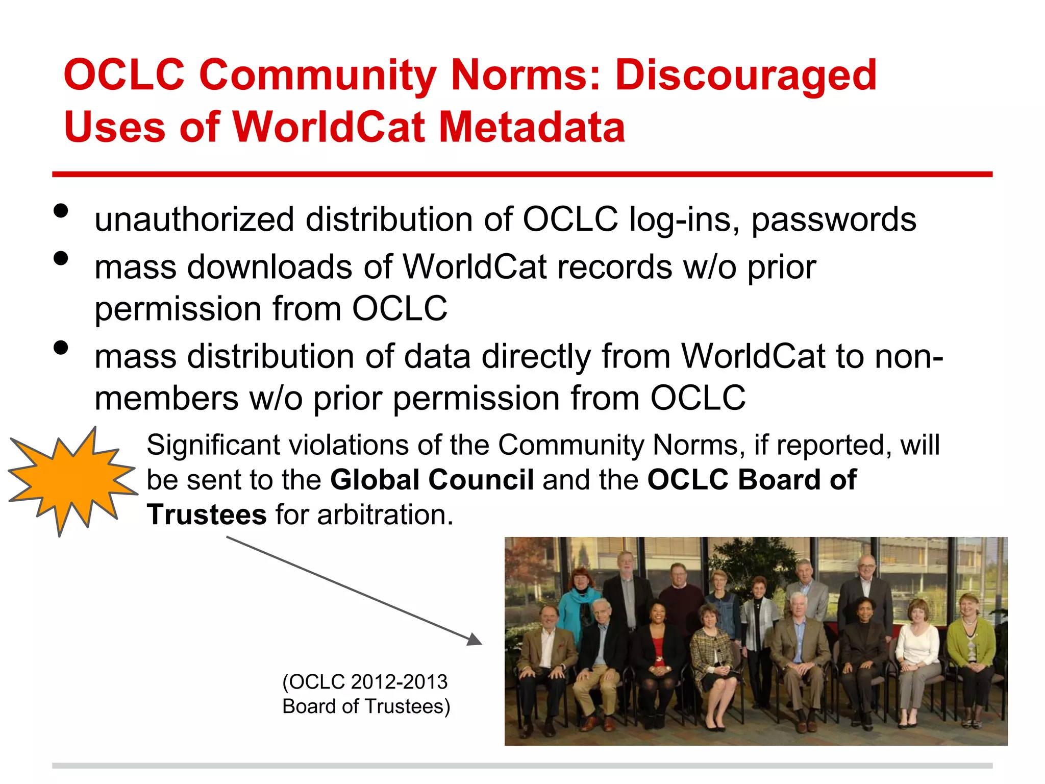 OCLC Community Norms: Discouraged
Uses of WorldCat Metadata

•   unauthorized distribution of OCLC log-ins, passwords
•   mass downloads of WorldCat records w/o prior
    permission from OCLC
•   mass distribution of data directly from WorldCat to non-
    members w/o prior permission from OCLC
       Significant violations of the Community Norms, if reported, will
       be sent to the Global Council and the OCLC Board of
       Trustees for arbitration.




                 (OCLC 2012-2013
                 Board of Trustees)
 