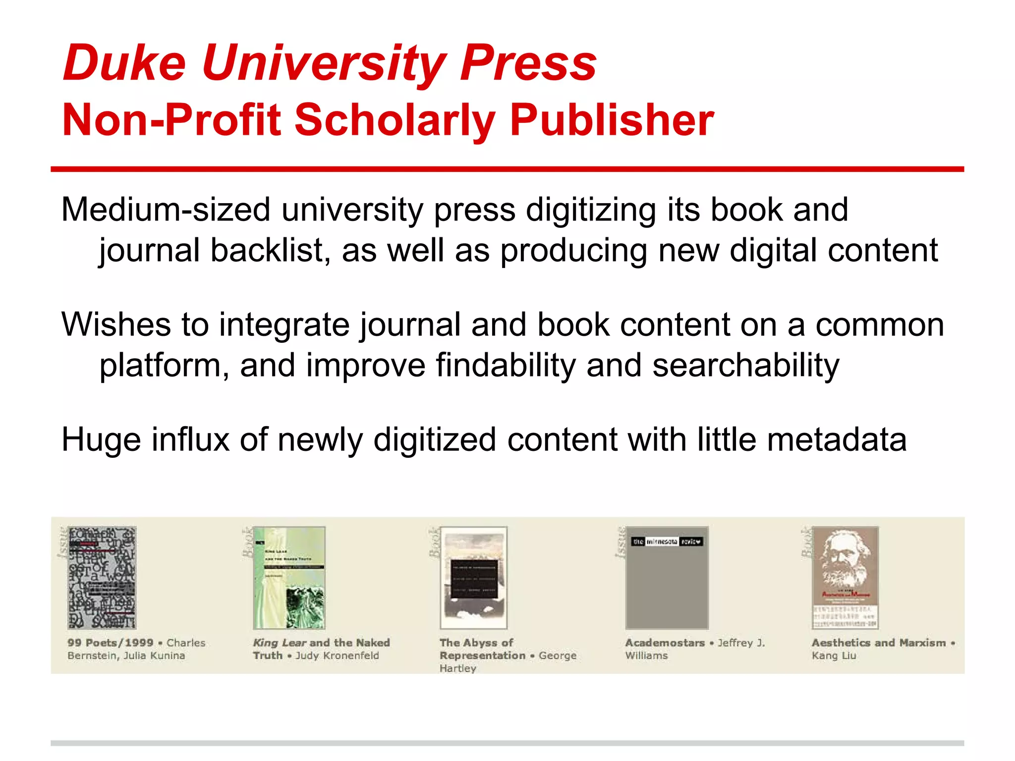 Duke University Press
Non-Profit Scholarly Publisher
Medium-sized university press digitizing its book and
  journal backlist, as well as producing new digital content

Wishes to integrate journal and book content on a common
  platform, and improve findability and searchability

Huge influx of newly digitized content with little metadata
 