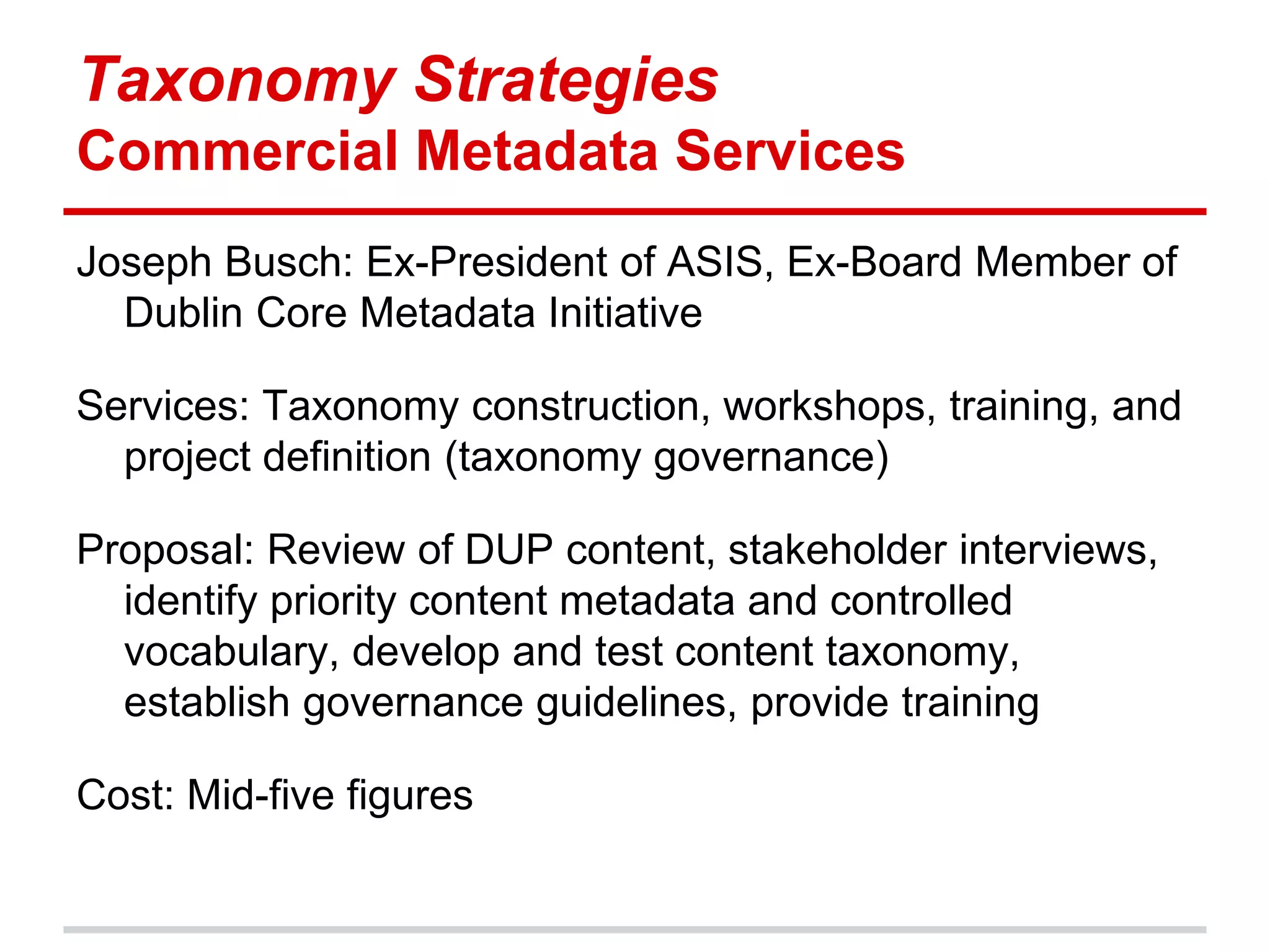 Taxonomy Strategies
Commercial Metadata Services
Joseph Busch: Ex-President of ASIS, Ex-Board Member of
  Dublin Core Metadata Initiative

Services: Taxonomy construction, workshops, training, and
  project definition (taxonomy governance)

Proposal: Review of DUP content, stakeholder interviews,
  identify priority content metadata and controlled
  vocabulary, develop and test content taxonomy,
  establish governance guidelines, provide training

Cost: Mid-five figures
 