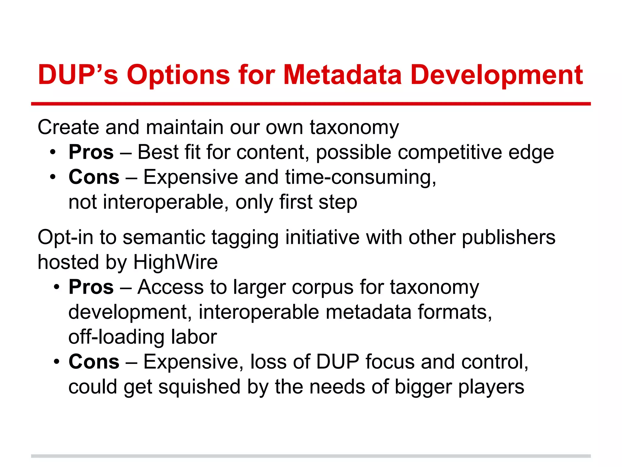 DUP’s Options for Metadata Development
Create and maintain our own taxonomy
 • Pros – Best fit for content, possible competitive edge
 • Cons – Expensive and time-consuming,
   not interoperable, only first step
Opt-in to semantic tagging initiative with other publishers
hosted by HighWire
 • Pros – Access to larger corpus for taxonomy
   development, interoperable metadata formats,
   off-loading labor
 • Cons – Expensive, loss of DUP focus and control,
   could get squished by the needs of bigger players
 