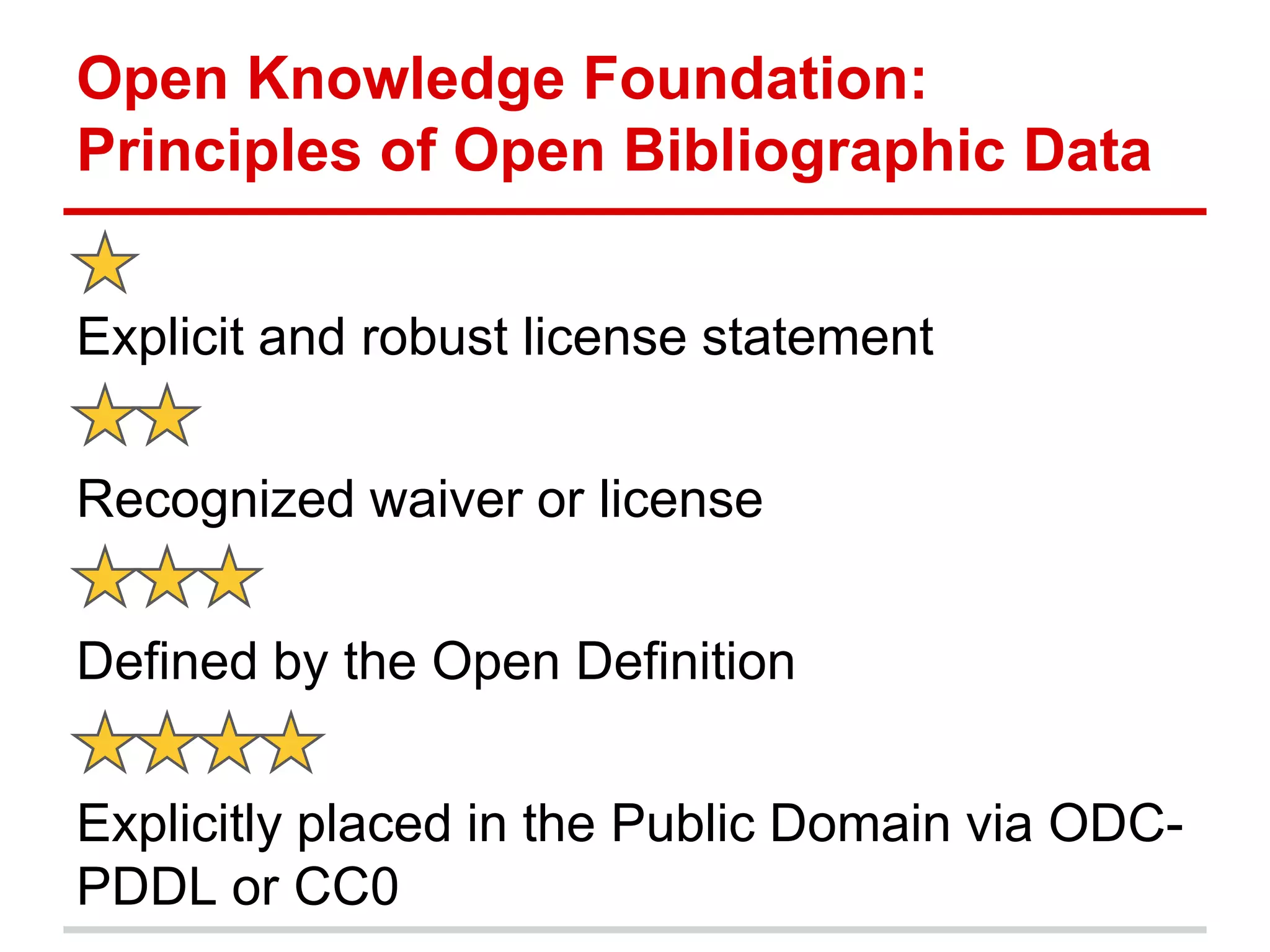 Open Knowledge Foundation:
Principles of Open Bibliographic Data


Explicit and robust license statement


Recognized waiver or license


Defined by the Open Definition


Explicitly placed in the Public Domain via ODC-
PDDL or CC0
 