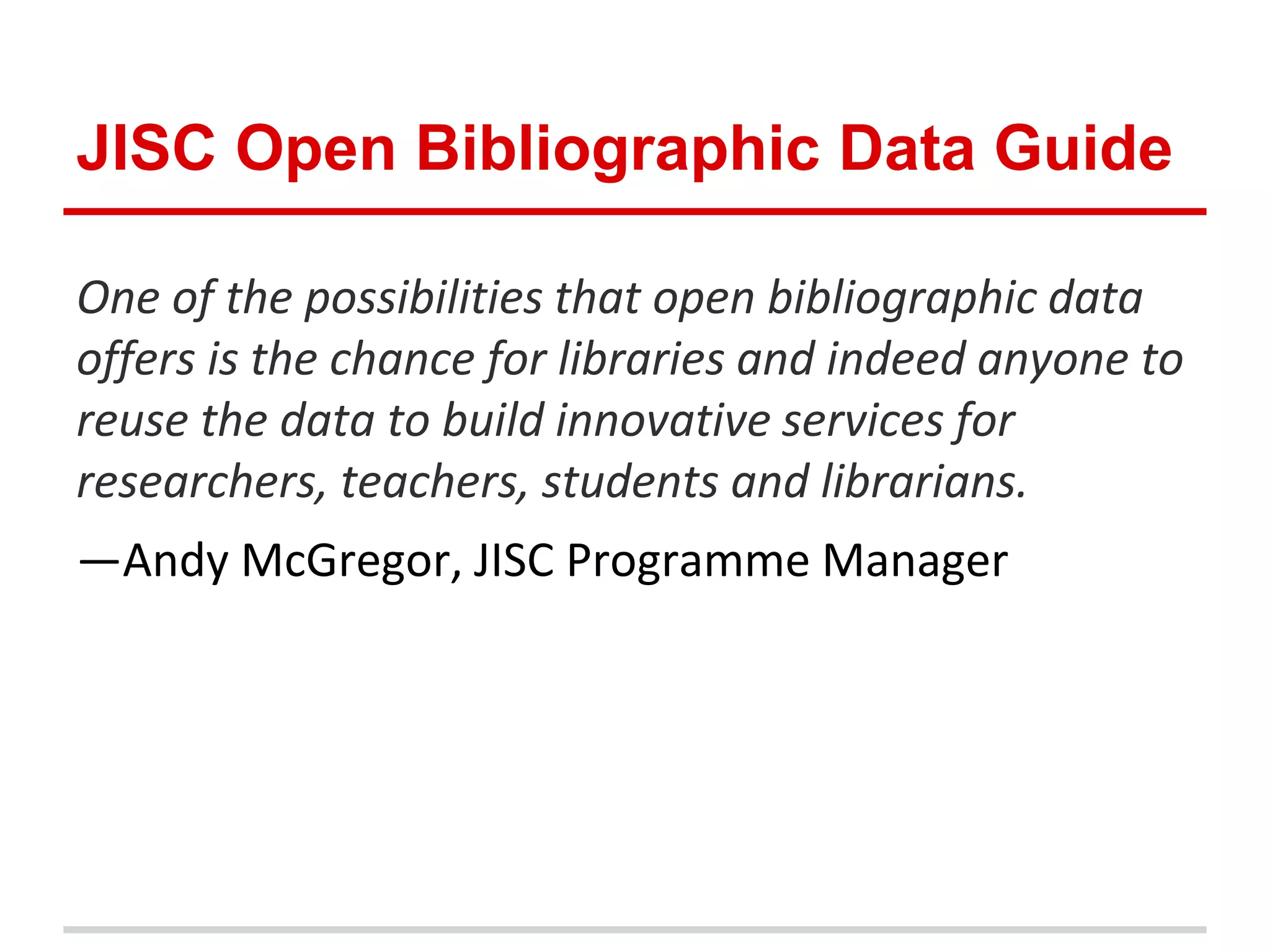 JISC Open Bibliographic Data Guide

One of the possibilities that open bibliographic data
offers is the chance for libraries and indeed anyone to
reuse the data to build innovative services for
researchers, teachers, students and librarians.
—Andy McGregor, JISC Programme Manager
 