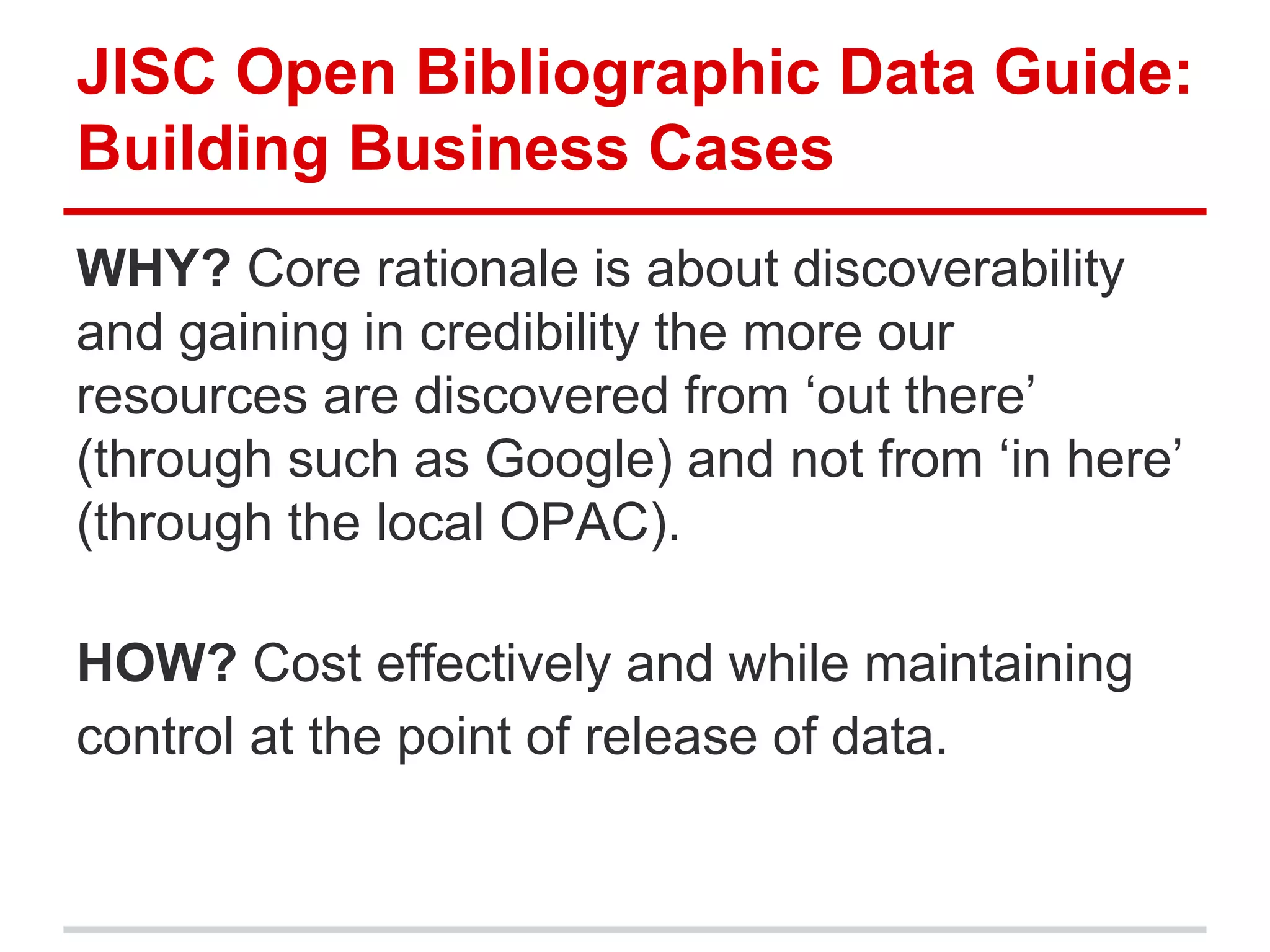JISC Open Bibliographic Data Guide:
Building Business Cases
WHY? Core rationale is about discoverability
and gaining in credibility the more our
resources are discovered from ‘out there’
(through such as Google) and not from ‘in here’
(through the local OPAC).

HOW? Cost effectively and while maintaining
control at the point of release of data.
 