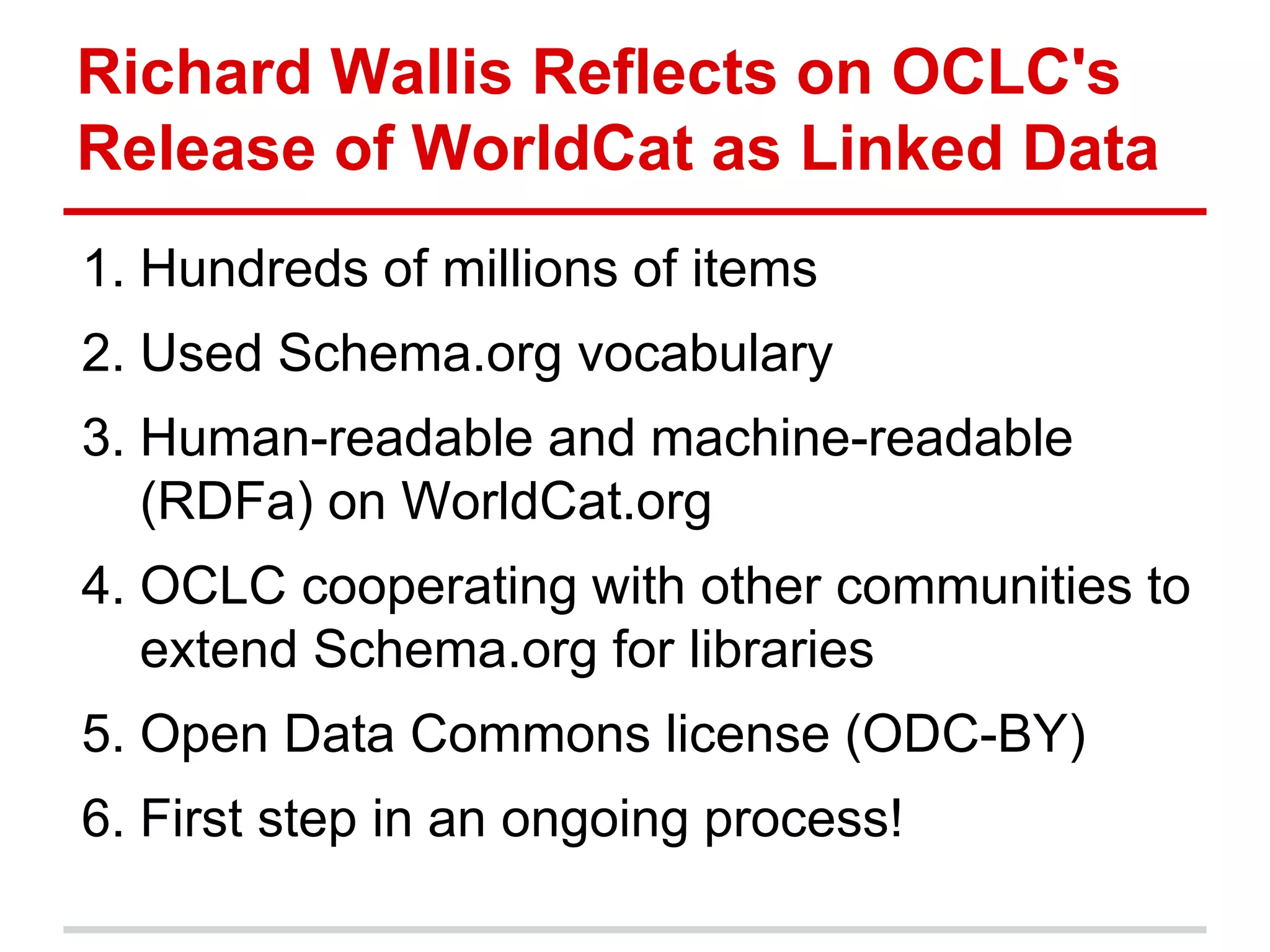 Richard Wallis Reflects on OCLC's
Release of WorldCat as Linked Data
1. Hundreds of millions of items
2. Used Schema.org vocabulary
3. Human-readable and machine-readable
   (RDFa) on WorldCat.org
4. OCLC cooperating with other communities to
   extend Schema.org for libraries
5. Open Data Commons license (ODC-BY)
6. First step in an ongoing process!
 