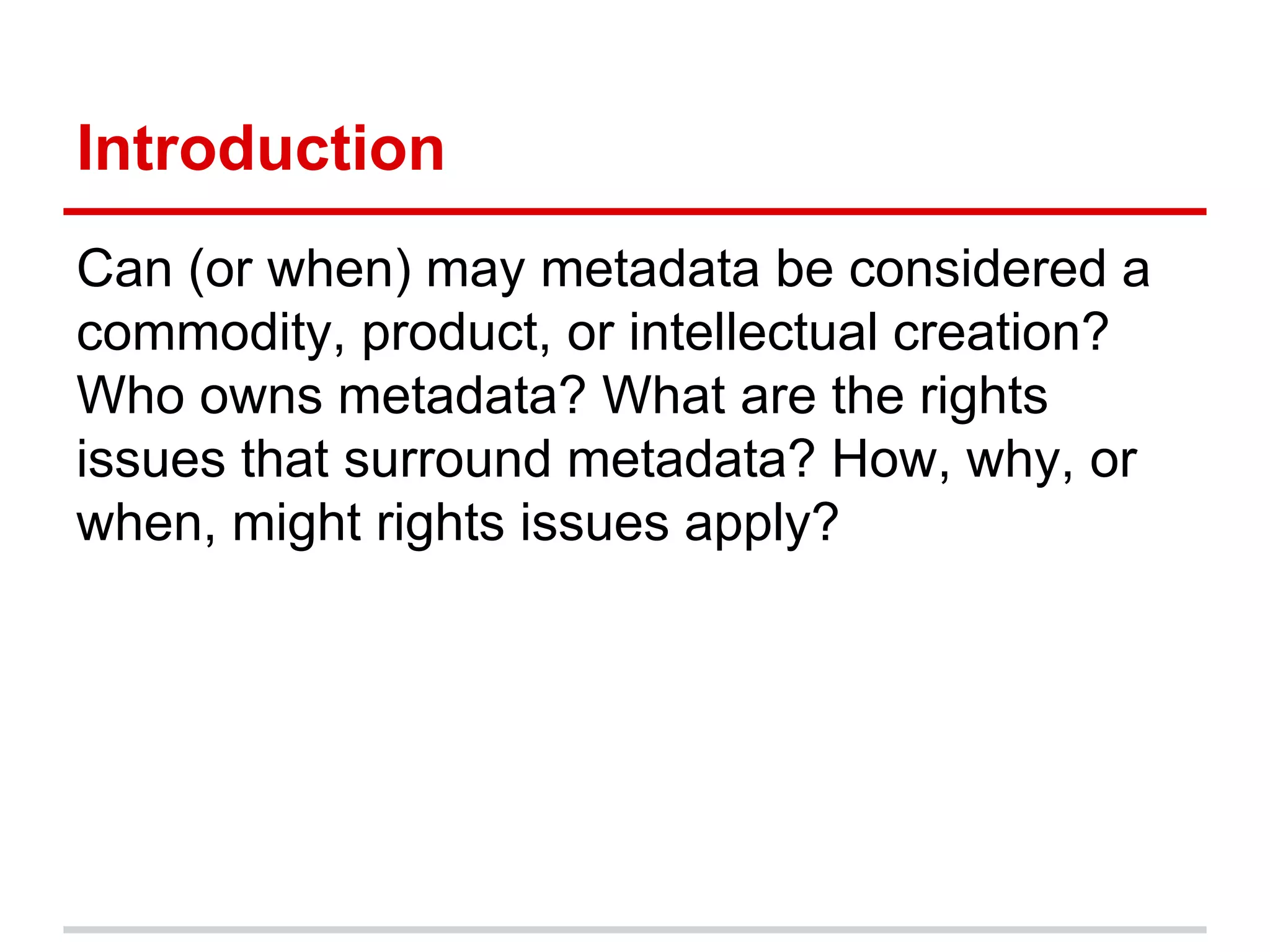 Introduction
Can (or when) may metadata be considered a
commodity, product, or intellectual creation?
Who owns metadata? What are the rights
issues that surround metadata? How, why, or
when, might rights issues apply?
 
