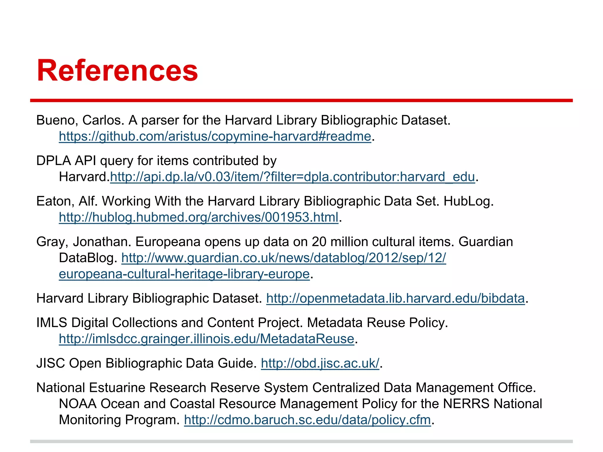 References
Bueno, Carlos. A parser for the Harvard Library Bibliographic Dataset.
   https://github.com/aristus/copymine-harvard#readme.
DPLA API query for items contributed by
   Harvard.http://api.dp.la/v0.03/item/?filter=dpla.contributor:harvard_edu.
Eaton, Alf. Working With the Harvard Library Bibliographic Data Set. HubLog.
   http://hublog.hubmed.org/archives/001953.html.
Gray, Jonathan. Europeana opens up data on 20 million cultural items. Guardian
   DataBlog. http://www.guardian.co.uk/news/datablog/2012/sep/12/
   europeana-cultural-heritage-library-europe.
Harvard Library Bibliographic Dataset. http://openmetadata.lib.harvard.edu/bibdata.
IMLS Digital Collections and Content Project. Metadata Reuse Policy.
   http://imlsdcc.grainger.illinois.edu/MetadataReuse.
JISC Open Bibliographic Data Guide. http://obd.jisc.ac.uk/.
National Estuarine Research Reserve System Centralized Data Management Office.
    NOAA Ocean and Coastal Resource Management Policy for the NERRS National
    Monitoring Program. http://cdmo.baruch.sc.edu/data/policy.cfm.
 