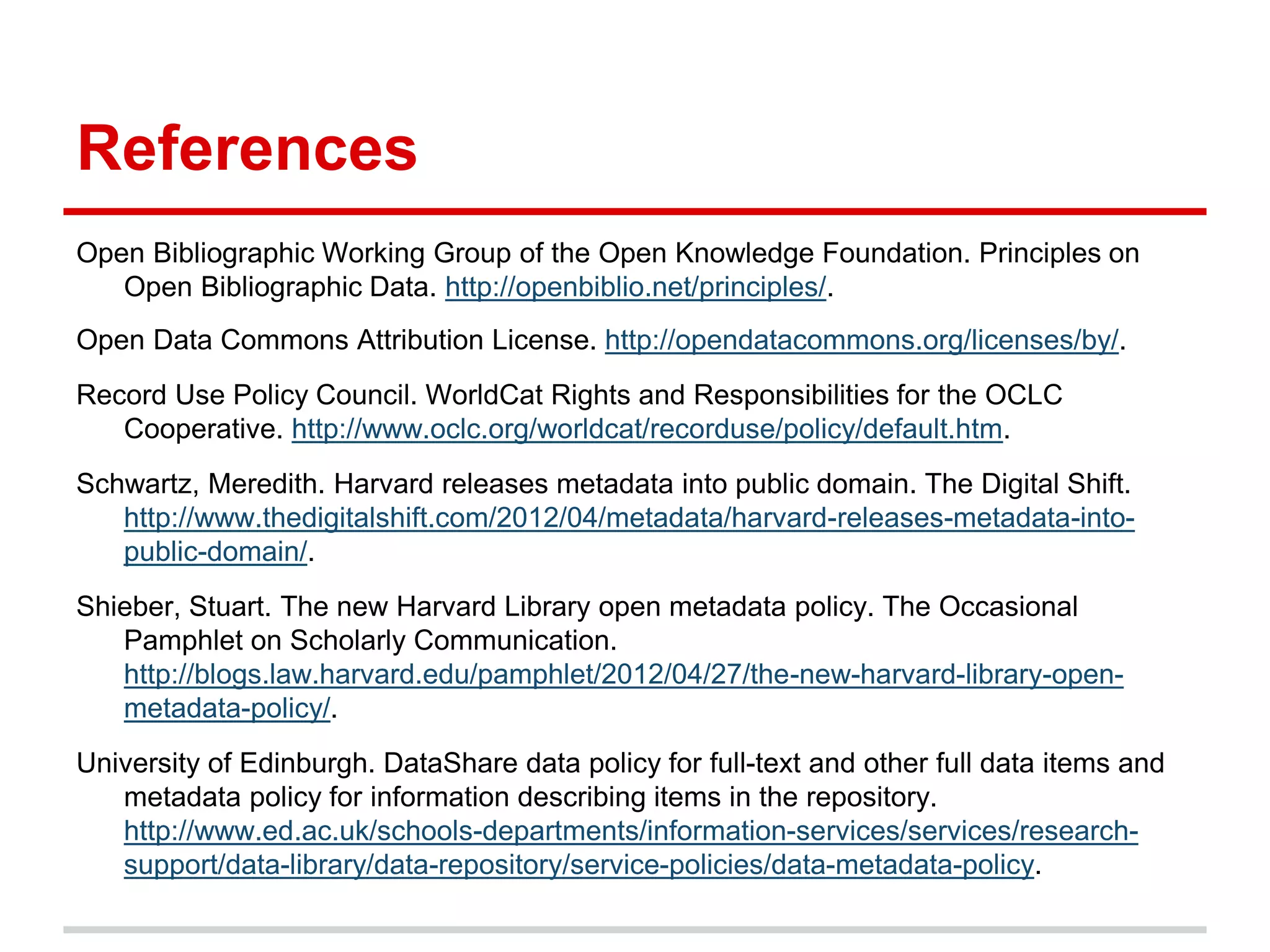References
Open Bibliographic Working Group of the Open Knowledge Foundation. Principles on
   Open Bibliographic Data. http://openbiblio.net/principles/.
Open Data Commons Attribution License. http://opendatacommons.org/licenses/by/.
Record Use Policy Council. WorldCat Rights and Responsibilities for the OCLC
   Cooperative. http://www.oclc.org/worldcat/recorduse/policy/default.htm.
Schwartz, Meredith. Harvard releases metadata into public domain. The Digital Shift.
   http://www.thedigitalshift.com/2012/04/metadata/harvard-releases-metadata-into-
   public-domain/.
Shieber, Stuart. The new Harvard Library open metadata policy. The Occasional
   Pamphlet on Scholarly Communication.
   http://blogs.law.harvard.edu/pamphlet/2012/04/27/the-new-harvard-library-open-
   metadata-policy/.
University of Edinburgh. DataShare data policy for full-text and other full data items and
   metadata policy for information describing items in the repository.
   http://www.ed.ac.uk/schools-departments/information-services/services/research-
   support/data-library/data-repository/service-policies/data-metadata-policy.
 