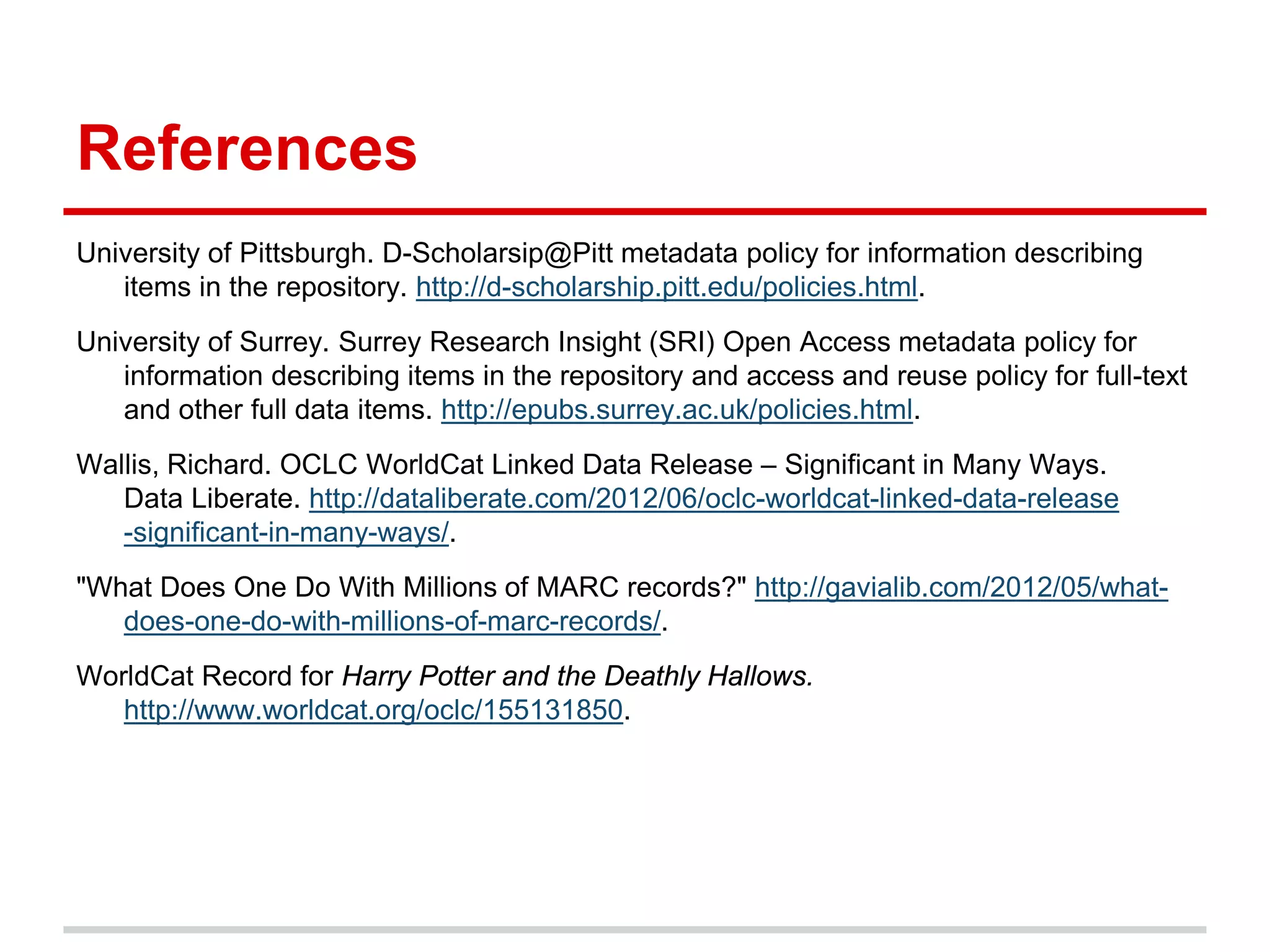 References
University of Pittsburgh. D-Scholarsip@Pitt metadata policy for information describing
   items in the repository. http://d-scholarship.pitt.edu/policies.html.
University of Surrey. Surrey Research Insight (SRI) Open Access metadata policy for
   information describing items in the repository and access and reuse policy for full-text
   and other full data items. http://epubs.surrey.ac.uk/policies.html.
Wallis, Richard. OCLC WorldCat Linked Data Release – Significant in Many Ways.
   Data Liberate. http://dataliberate.com/2012/06/oclc-worldcat-linked-data-release
   -significant-in-many-ways/.
"What Does One Do With Millions of MARC records?" http://gavialib.com/2012/05/what-
   does-one-do-with-millions-of-marc-records/.
WorldCat Record for Harry Potter and the Deathly Hallows.
   http://www.worldcat.org/oclc/155131850.
 