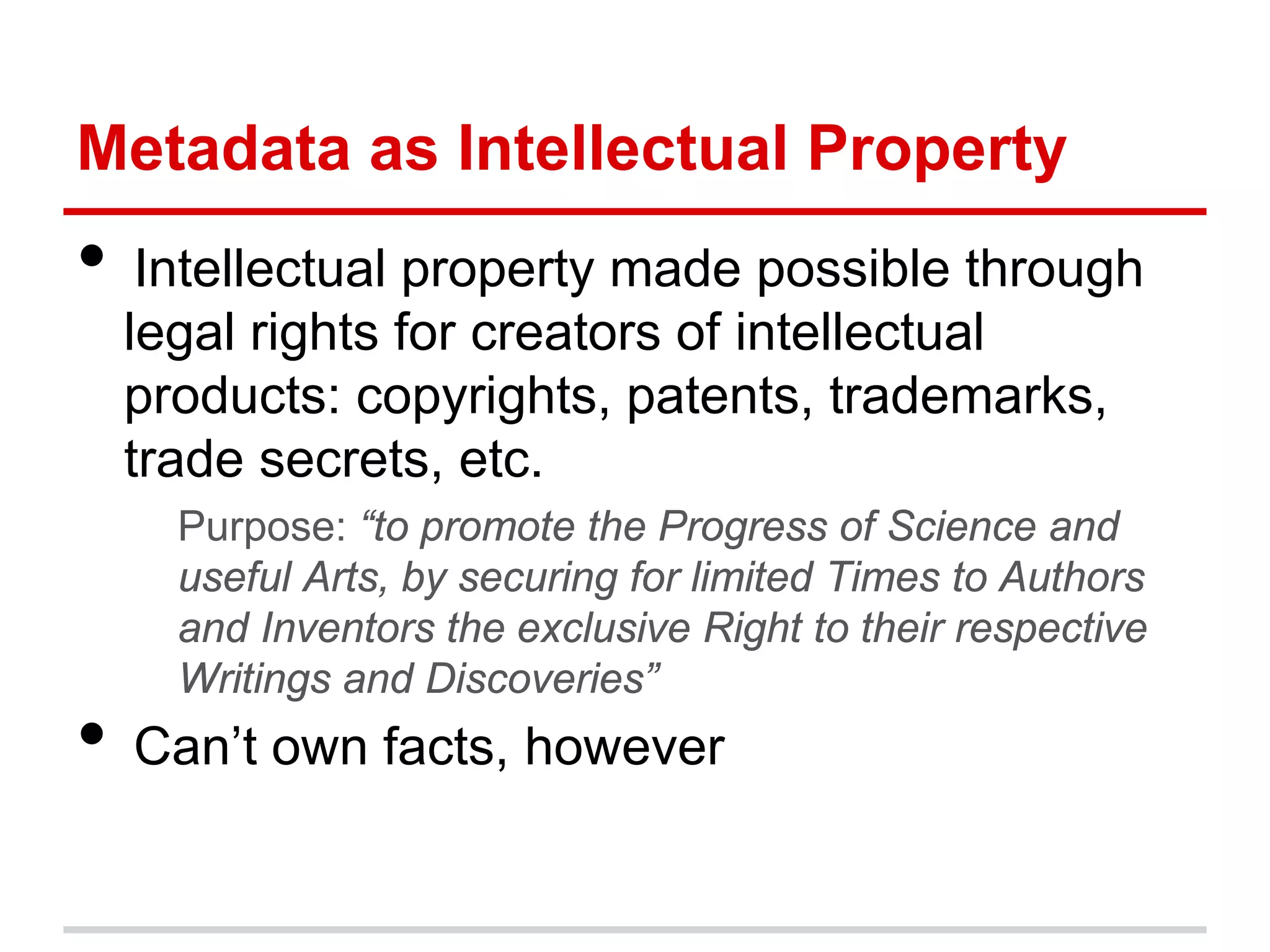 Metadata as Intellectual Property
• Intellectual property made possible through
  legal rights for creators of intellectual
  products: copyrights, patents, trademarks,
  trade secrets, etc.
    Purpose: “to promote the Progress of Science and
    useful Arts, by securing for limited Times to Authors
    and Inventors the exclusive Right to their respective
    Writings and Discoveries”
• Can’t own facts, however
 