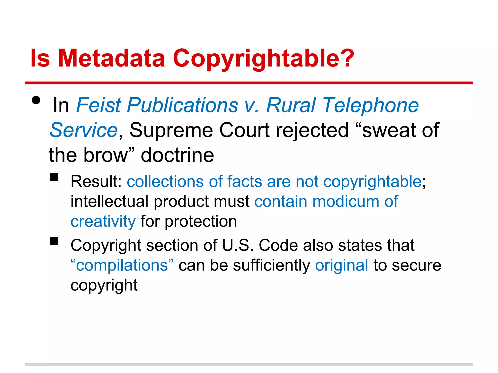 Is Metadata Copyrightable?
• In Feist Publications v. Rural Telephone
  Service, Supreme Court rejected “sweat of
  the brow” doctrine
    Result: collections of facts are not copyrightable;
     intellectual product must contain modicum of
     creativity for protection
    Copyright section of U.S. Code also states that
     “compilations” can be sufficiently original to secure
     copyright
 