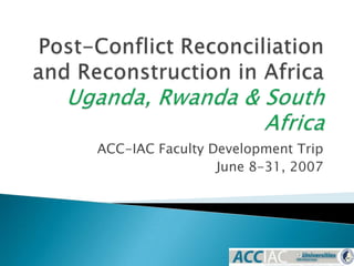 Post-Conflict Reconciliation and Reconstruction in AfricaUganda, Rwanda & South Africa ACC-IAC Faculty Development Trip June 8-31, 2007 