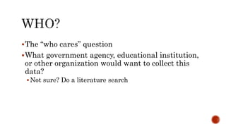 The “who cares” question
What government agency, educational institution,
or other organization would want to collect this
data?
Not sure? Do a literature search
 
