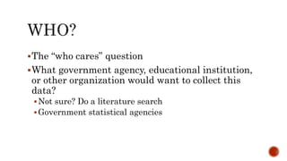 The “who cares” question
What government agency, educational institution,
or other organization would want to collect this
data?
Not sure? Do a literature search
Government statistical agencies
 