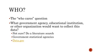 The “who cares” question
What government agency, educational institution,
or other organization would want to collect this
data?
Not sure? Do a literature search
Government statistical agencies
Data.gov
 