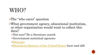 The “who cares” question
What government agency, educational institution,
or other organization would want to collect this
data?
Not sure? Do a literature search
Government statistical agencies
Data.gov
Statistical Abstract of the United States (new and old)
 