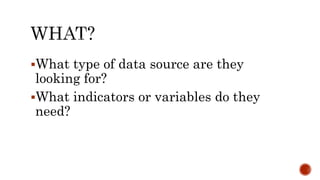 What type of data source are they
looking for?
What indicators or variables do they
need?
 