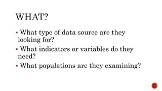  What type of data source are they
looking for?
 What indicators or variables do they
need?
 What populations are they examining?
 