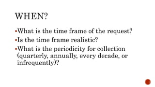 What is the time frame of the request?
Is the time frame realistic?
What is the periodicity for collection
(quarterly, annually, every decade, or
infrequently)?
 