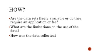 Are the data sets freely available or do they
require an application or fee?
What are the limitations on the use of the
data?
How was the data collected?
 