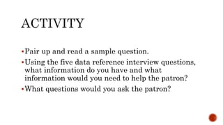 Pair up and read a sample question.
Using the five data reference interview questions,
what information do you have and what
information would you need to help the patron?
What questions would you ask the patron?
 