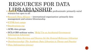  IASSIST – international organization for data professionals; primarily social
sciences but open to all
 Research Data Alliance – international organization; primarily data
management and science librarianship
 ICPSR boot camps
 Databrarians.org
 ACRL data groups
 NCLA GRS webinar series, “Help! I’m an Accidental Government
Information Librarian”
 Numeric Data Services and Sources for the General Reference Librarian
 Databrarianship: The Academic Data Librarian in Theory and Practice
 Data Information Literacy
 