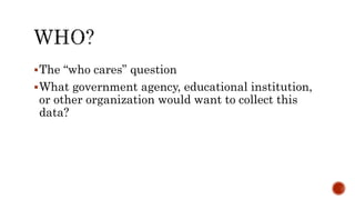 The “who cares” question
What government agency, educational institution,
or other organization would want to collect this
data?
 