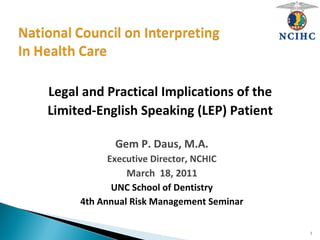 Legal and Practical Implications of the
Limited-English Speaking (LEP) Patient
Gem P. Daus, M.A.
Executive Director, NCHIC
March 18, 2011
UNC School of Dentistry
4th Annual Risk Management Seminar
1
 