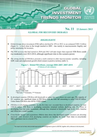No. 11          23 January 2013
                             GLOBAL FDI RECOVERY DERAILS


                                                HIGHLIGHTS
   Global foreign direct investment (FDI) inflows declined by 18% in 2012, to an estimated US$1.3 trillion
    (figure 1) – a level close to the trough reached in 2009 – due mainly to macroeconomic fragility and
    policy uncertainty for investors.

   The FDI recovery that had started in 2010 and 2011 will take longer than expected. FDI flows could
    rise moderately over 2013-2014, although significant risks to this scenario persist.

   The strong decline of FDI flows presents a stark contrast to other macroeconomic variables, including
    GDP, trade and employment growth which remain in positive territory (table 1).

                   Figure 1. Global FDI inflows, average 2005–2007, 2007–2014
                                      (Trillions of US dollars)




           Source: UNCTAD.
           * Revised, ** Estimates, *** Forecast.

   In developed countries FDI flows fell drastically to values last seen almost ten years ago. The majority of
    EU countries saw significant drops in FDI flows with the total fall amounting to some US$150 billion.
    Unites States FDI flows also fell by US$80 billion.

   FDI flows to developing economies, for the first time ever, exceeded those to developed countries, by some
    US$130 billion. FDI flows to developing economies remained resilient, declining only 3%. Flows to
    developing Asia lost some momentum, although they remained at historically high levels. Latin America
    and Africa saw a small increase.

   Cross-border merger and acquisitions (M&As) data shows that developed country investors are divesting
    massively while investors from developing countries are bucking the trend. Their share in cross-border
    M&A purchases rose to a record 37%.




                                                                                                                  1
 