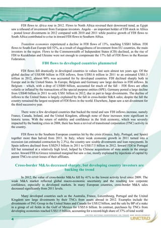 FDI flows to Africa rose in 2012. Flows to North Africa reversed their downward trend, as Egypt
saw a rebound of investment from European investors. Angola – an important holder of FDI stock in Africa
– posted lower divestments in 2012 compared with 2010 and 2011 while positive growth of FDI flows to
South Africa contributed to a rise in inward FDI flows to Southern Africa.

        Transition economies experienced a decline in FDI flows of 13%, reaching US$81 billion. FDI
flows to South-East Europe fell 52%, as a result of sluggishness of investment from EU countries, the main
investors in the region. Flows to the Commonwealth of Independent States (CIS) declined, as the rise of
FDI to Kazakhstan and Ukraine were not enough to compensate the 17% fall of FDI flows in the Russian
Federation.
                        FDI flows to developed countries plummeted
         FDI flows fell drastically in developed countries to values last seen almost ten years ago. Of the
global decline of US$300 billion in FDI inflows, from UD$1.6 trillion in 2011 to an estimated US$1.3
trillion in 2012, almost 90% was accounted for by developed countries. FDI declined sharply both in
Europe and in the United States. In Europe, Belgium and Germany saw large declines in FDI inflows. In
Belgium – which, with a drop of US$80 billion, accounted for much of the fall – FDI flows are often
volatile or inflated by the transactions of the special purpose entities (SPE). Germany posted a large decline
from US$40 billion in 2011 to only US$1 billion in 2012, due in part to large divestments. The decline of
inflows to the United States is largely explained by the fall in cross-border M&A sales; despite the fall the
country remained the largest recipient of FDI flows in the world. Elsewhere, Japan saw a net divestment for
the third successive year.

        There were a few developed countries that bucked the trend and saw FDI inflows increase, namely
France, Canada, Ireland, and the United Kingdom, although none of these increases were significant in
historic terms. With the return of stability and confidence in the Irish economy, which was severely
impacted by the banking crisis in 2008, there has been a revival of transitional corporation (TNC) activity in
the country.

         FDI flows to the Southern European countries hit by the crisis (Greece, Italy, Portugal, and Spain)
together more than halved from 2011. In Italy, where weak economic growth in 2011 turned into a
recession (an estimated contraction by 2.3%), the country saw sizable divestments and loan repayments. In
Spain inflows declined from US$29.5 billion in 2011 to US$17.5 billion in 2012. Inward FDI to Portugal
fell but remained at a relatively high level, helped by Chinese acquisitions of state assets in the energy
sector. Inward FDI to Greece remained marginal but saw a rise, mostly explained by injections of capital by
parent TNCs to cover losses of their affiliates.

   Cross-border M&As decreased sharply, but developing country investors are
                             bucking the trend
       In 2012, the value of cross-border M&As fell by 41% to the lowest activity level since 2009. The
weak M&A market reflected global macro-economic uncertainty and the resulting low corporate
confidence, especially in developed markets. In many European countries, cross-border M&A sales
decreased significantly from 2011 levels.

        Many developed countries such as the Australia, France, Luxembourg, Portugal and the United
Kingdom saw large divestments by their TNCs from assets abroad in 2012. Examples include the
divestments of ING Group in the United States and Canada for US$12 billion, and the sale by BP of a stake
in a group of oil fields in the Gulf of Mexico for US$5.6 billion. In contrast, purchases by TNCs from
developing economies reached US$115 billion, accounting for a record-high share of 37% of total world
                                                                                                            4
 