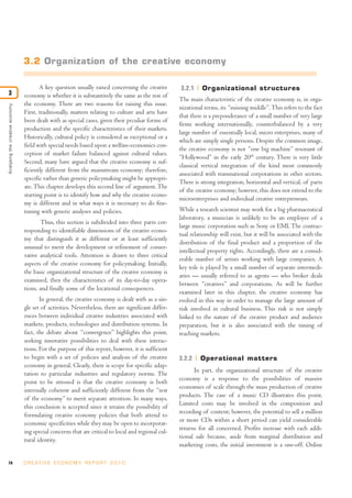 74 C R E AT I V E E C O N O M Y R E P O R T 2 0 1 0
A key question usually raised concerning the creative
economy is whether it is substantively the same as the rest of
the economy. There are two reasons for raising this issue.
First, traditionally, matters relating to culture and arts have
been dealt with as special cases, given their peculiar forms of
production and the specific characteristics of their markets.
Historically, cultural policy is considered as exceptional or a
field with special needs based upon a welfare-economics con-
ception of market failure balanced against cultural values.
Second, many have argued that the creative economy is suf-
ficiently different from the mainstream economy; therefore,
specific rather than generic policymaking might be appropri-
ate.This chapter develops this second line of argument.The
starting point is to identify how and why the creative econo-
my is different and in what ways it is necessary to do fine-
tuning with generic analyses and policies.
Thus, this section is subdivided into three parts cor-
responding to identifiable dimensions of the creative econo-
my that distinguish it as different or at least sufficiently
unusual to merit the development or refinement of conser-
vative analytical tools. Attention is drawn to three critical
aspects of the creative economy for policymaking. Initially,
the basic organizational structure of the creative economy is
examined, then the characteristics of its day-to-day opera-
tions, and finally some of the locational consequences.
In general, the creative economy is dealt with as a sin-
gle set of activities. Nevertheless, there are significant differ-
ences between individual creative industries associated with
markets, products, technologies and distribution systems. In
fact, the debate about “convergence” highlights this point,
seeking innovative possibilities to deal with these interac-
tions. For the purpose of this report, however, it is sufficient
to begin with a set of policies and analysis of the creative
economy in general. Clearly, there is scope for specific adap-
tation to particular industries and regulatory norms. The
point to be stressed is that the creative economy is both
internally coherent and sufficiently different from the “rest
of the economy” to merit separate attention. In many ways,
this conclusion is accepted since it retains the possibility of
formulating creative economy policies that both attend to
economic specificities while they may be open to incorporat-
ing special concerns that are critical to local and regional cul-
tural identity.
3.2.1 Organizational structures
The main characteristic of the creative economy is, in orga-
nizational terms, its “missing middle”.This refers to the fact
that there is a preponderance of a small number of very large
firms working internationally, counterbalanced by a very
large number of essentially local, micro enterprises, many of
which are simply single persons. Despite the common image,
the creative economy is not “one big machine” resonant of
“Hollywood” in the early 20th
century. There is very little
classical vertical integration of the kind most commonly
associated with transnational corporations in other sectors.
There is strong integration, horizontal and vertical, of parts
of the creative economy; however, this does not extend to the
microenterprises and individual creative entrepreneurs.
While a research scientist may work for a big pharmaceutical
laboratory, a musician is unlikely to be an employee of a
large music corporation such as Sony or EMI. The contrac-
tual relationship will exist, but it will be associated with the
distribution of the final product and a proportion of the
intellectual property rights. Accordingly, there are a consid-
erable number of artists working with large companies. A
key role is played by a small number of separate intermedi-
aries — usually referred to as agents — who broker deals
between “creatives” and corporations. As will be further
examined later in this chapter, the creative economy has
evolved in this way in order to manage the large amount of
risk involved in cultural business. This risk is not simply
linked to the nature of the creative product and audience
preparation, but it is also associated with the timing of
reaching markets.
3.2.2 Operational matters
In part, the organizational structure of the creative
economy is a response to the possibilities of massive
economies of scale through the mass production of creative
products. The case of a music CD illustrates this point.
Limited costs may be involved in the composition and
recording of content; however, the potential to sell a million
or more CDs within a short period can yield considerable
returns for all concerned. Profits increase with each addi-
tional sale because, aside from marginal distribution and
marketing costs, the initial investment is a one-off. Online
Analysingthecreativeeconomy
3
3.2 Organization of the creative economy
 