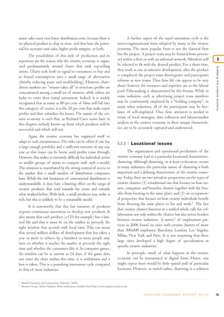 Analysingthecreativeeconomy
3
music sales carry even lower distribution costs, because there is
no physical product to ship or store, and thus have the poten-
tial for increases unit sales, higher profit margins, or both.
The possibilities of this style of production and its
repetition are the reason why the creative economy is organ-
ized predominantly around charts that rank top-selling
artists. Charts seek both to signal to consumers to buy and
to funnel consumption into a small range of alternatives
(thereby reducing waste and stockholding). However, chart-
driven markets are “winner takes all” in structure; profits are
concentrated among a small set of winners, while others are
lucky to cover their initial investment. Indeed, it is widely
recognized that as many as 80 per cent of films will fall into
this category; of course, it is the 20 per cent that make super
profits and thus subsidize the losses. The nature of the cre-
ative economy is such that, as Richard Caves notes later in
this chapter, nobody knows up front which products will be
successful and which will not.
Again, the creative economy has organized itself to
adapt to such circumstances.The risks can be offset if one has
a large enough portfolio and a sufficient turnover in any one
year so that losses can be borne until profits come through.
However, this makes it extremely difficult for individual artists
or smaller groups of artists to compete with such a model.
The situation is exacerbated by the strong control of access to
the market that a small number of distribution companies
have.While the risk limitation of conventional distributors is
understandable, it does have a limiting effect on the range of
creative products that tend towards the norm and towards
what worked before.With luck, a small producer may strike it
rich, but this is unlikely to be a sustainable model.
It is noteworthy that this fast turnover of products
requires continuous innovation to develop new products. It
also means that each product (a CD, for example) has a lim-
ited life and that it must be on the market in precisely the
right window that accords with local taste. This can mean
that several million dollars of development that has taken a
year or more to achieve by a hundred or more people may
turn on whether it reaches the market at precisely the right
time and whether the consumers like it. In computer games,
the window can be as narrow as 14 days; if the game does
not enter the chart within this time, it is withdrawn and a
loss is taken. This is a punishing innovation cycle compared
to that of most industries.
A further aspect of the rapid innovation cycle is the
micro-organizational form adopted by many in the creative
economy. The most popular form is not the classical firm
but the project. A project team may be formed from person-
nel within a firm or with an informal network. Members will
be selected to fit with the desired product. For a short time,
they work as one in intensive development; after the product
is completed, the project team disintegrates and participants
reforms as new teams. Thus firm life can appear to be very
short; however the resources and expertise are in the labour
pool. Film-making is characterized by this format. While in
some industries such as advertising project team members
may be continuously employed by a “holding company”, in
many other industries, all of the participants may be free-
lance of self-employed. Thus close attention is needed in
terms of local strategies, data collection and labour-market
analysis in the creative economy in these unique characteris-
tics are to be accurately captured and understood.
3.2.3 Locational issues
The organization and operational peculiarities of the
creative economy lead to a particular locational characteristic:
clustering. Although clustering, or at least co-location, occurs
in many industries, the particular nature of clustering is both
important and a defining characteristic of the creative econo-
my.Today, there are two prevalent perspectives on the types of
creative clusters: (1) a traditional one that focuses on how cre-
ative companies and branches clusters together with the ben-
efits from locating in the same place; and (2) an occupation-
al perspective that focuses on how creative individuals benefit
from choosing the same places to live and work.2
The fact
that creative clusters function as a unified whole calls for col-
laboration not only within the clusters but also across borders
between creative industries. A survey3
of employment pat-
terns in 2006 found six cities with creative clusters of more
than 300,000 employees: Barcelona, London, Los Angeles,
Milan, New York and Paris. It is not surprising that these
large cities developed a high degree of specialization in
specific creative industries.
In principle, much of what happens in the creative
economy can be transmitted in digital form. Hence, one
might expect there would be little spatial pull of particular
locations. However, as noted earlier, clustering is a solution
75C R E AT I V E E C O N O M Y R E P O R T 2 0 1 0
2
Danish Enterprise and Construction Authority (2010).
3
Monitor Group Cluster Database. More information available from http://www.compete.monitor.com.
 