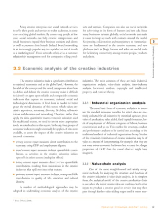 Analysingthecreativeeconomy
3
Many creative enterprises use social network services
to offer their goods and services to wider audiences, in some
cases reaching global markets. By connecting people at low
cost, social networks can help creative entrepreneurs and
small businesses expand their business contacts and clients
as well as promote their brands. Indeed, brand networking
is an increasingly popular way to capitalize on social trends
as a marketing tool.7
These networks often act as a customer
relationship management tool for companies selling prod-
ucts and services. Companies can also use social networks
for advertising in the form of banners and text ads. Since
many businesses operate globally, social networks can make
it easier to keep in touch with contacts around the world.
Reciprocity, collaboration and transparency in communica-
tions are fundamental in the creative economy, and new
platforms such as blogs, forums and wikis are useful tools
for facilitating connectivity among creative people, products
and places.
77C R E AT I V E E C O N O M Y R E P O R T 2 0 1 0
3.3 Economic analysis of the creative industries
7
Frase & Dutra (2008).
The creative industries make a significant contribution
to national economies and at the global level. However, the
breadth of the concept and the varied perceptions about how
to define and delimit the creative economy make it difficult
to identify or agree upon reliable and comparable economic
indicators that capture its economic, cultural, social and
technological dimensions. A fresh look is needed to better
grasp the overall dynamics of this sector, which values cre-
ativity, experience, autonomy, diversity, flexibility, self-moti-
vation, collaboration and networking. Therefore, rather than
apply the same quantitative macro-economic indicators used
for traditional sectors, we need to invent more appropriate
tools, as noted earlier in this report. In theory, four groups of
economic indicators might eventually be applied, if data were
available, to assess the impact of the creative industries on
national economies:
I primary economic impact: measures direct contribution to the
economy, using GDP and employment figures;
I second economic impact: measures indirect quantifiable contri-
bution, as activities in the creative industries induce
spin-offs in other sectors (multiplier effect);
I tertiary economic impact: measures direct yet less quantifiable
contributions resulting from innovations in the creative
industries that spill over into other sectors;
I quaternary economic impact: measures indirect, non-quantifiable
contributions to quality of life, education and cultural
identity.
A number of methodological approaches may be
adopted in undertaking economic analysis of the creative
industries. The most common of these are basic industrial
organization analysis, value-chain analysis, inter-industry
analysis, locational analysis, copyright and intellectual
property, and contract theory.
3.3.1 Industrial organization analysis
The most basic form of economic analysis is to meas-
ure the standard economic variables for which data are rou-
tinely collected for all industries by statistical agencies: gross
value of production, value added, fixed capital formation, lev-
els of employment of different categories of labour, business
concentration and so on. This enables the structure, conduct
and performance analyses to be carried out according to the
traditional methods of industrial organization theory. Studies
of the economic contribution of creative industries may be of
value as a means of demonstrating, for example, that they are
not some minor economic backwater but account for a larger
proportion of GDP than the casual observer might have
imagined.
3.3.2 Value-chain analysis
One of the most straightforward and widely recog-
nized methods for analysing the structure and function of
the creative industries is value-chain analysis. In its simplest
form, the analytical model of the creative production chain
is one where the initial creative ideas are combined with other
inputs to produce a creative good or service that may then
pass through further value-adding stages until it enters mar-
 