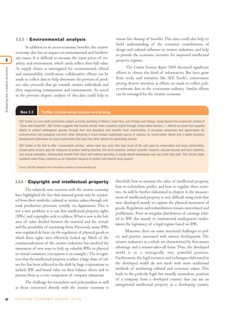 82 C R E AT I V E E C O N O M Y R E P O R T 2 0 1 0
3.3.5 Environmental analysis
In addition to its socio-economic benefits, the creative
economy also has an impact on environmental and biodiver-
sity issues. It is difficult to measure the input prices of cre-
ativity and environment, which rarely reflect their full value.
As supply chains as investigated for environmental, ethical
and sustainability certification, collaborative efforts can be
made to collect data to help determine the portion of prod-
uct sales proceeds that go towards creative individuals and
their supporting communities and environments. As noted
in the previous chapter, analysis of this data could help to
ensure fair sharing of benefits. This data could also help to
build understanding of the economic contributions of
design and cultural influence in creative industries, and help
to provide the economic incentive for improved intellectual
property regimes.
The Creative Economy Report 2008 discussed significant
efforts to obtain this kind of information. But trees grow
from seeds, and initiatives like SEE Turtle’s conservation
pricing deserve attention as efforts are made to collect poli-
cy-relevant data in the ecotourism industry. Similar efforts
can be envisaged for the creative economy.
Analysingthecreativeeconomy
3
Box 3.3 Turtles: Conservation tourism and pricing
SEE Turtles is a non-profit ecotourism project currently operating in Mexico, Costa Rica, and Trinidad and Tobago. Going beyond the ecotourism mantra of
“leave only footprints”, SEE Turtles suggests that tourists should make a positive impact through conservation tourism — defined as travel that supports
efforts to protect endangered species through fees and donations and benefits local communities. It increases awareness and appreciation for
environmental and ecological concerns while delivering a much-needed sustainable source of revenue for conservation efforts and a viable economic
development alternative for local communities that have few other options for generating income.
SEE Turtles is the first to offer “conservation pricing”, where each tour price lists how much of the cost goes to conservation and local communities.
Conservation income pays for measures to protect nesting beaches, hire local residents, conduct scientific research, educate tourists and local residents,
and recruit volunteers. Communities benefit from direct and indirect spending at locally owned businesses near sea turtle hots pots. This income helps
residents value these creatures as an important resource to protect and inspires local support.
Source: UNCTAD adaptation from information available at www.seeturtles.org
3.3.6 Copyright and intellectual property
The relatively new concerns with the creative economy
have highlighted the fact that material goods may be separat-
ed from their symbolic, cultural or artistic values through cul-
tural production processes, notably via digitization. This is
not a new problem; it is one that intellectual property rights
(IPRs) and copyrights seek to address.What is new is the bal-
ance of value divided between the material and the virtual,
and the possibility of separating them. Previously, many IPRs
were regulated de facto via the regulation of physical goods in
which these rights were effectively locked up. Much of the
commercialization of the creative industries has involved the
innovation of new ways to lock up valuable IPRs in physical
or virtual containers (encryption is an example).The recogni-
tion that the intellectual property is where a large share of val-
ues lies has been reflected in the shift by large corporations to
include IPR and brand value on their balance sheets and to
present them as a core component of company valuations.
The challenge for researchers and policymakers as well
as those concerned directly with the creative economy is
threefold: how to measure the value of intellectual property,
how to redistribute profits, and how to regulate these activi-
ties. As will be further elaborated in chapter 4, the measure-
ment of intellectual property is very difficult using tools that
were developed mainly to capture the physical movement of
goods. Regulation and redistribution remain interrelated and
problematic. Poor or irregular distribution of earnings relat-
ed to IPR due mainly to institutional inadequacies under-
mines the legitimacy of a legal regime based on IPR.
Moreover, there are some structural challenges to pol-
icy and practice associated with uneven development. The
creative industries as a whole are characterized by first-mover
advantage and a winner-takes-all form. Thus, the developed
world is in a strategically very powerful position.
Furthermore, the legal resources and techniques elaborated in
the developed world do not mesh with more traditional
methods of attributing cultural and economic values. This
leads to the perfectly legal, but morally anomalous, position
of a company from a developed country that can use an
unregistered intellectual property in a developing country
 