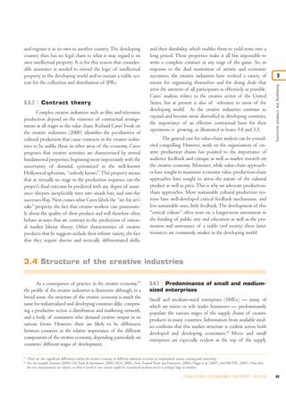 Analysingthecreativeeconomy
3
and register it as its own in another country.The developing
country then has no legal claim to what it may regard is its
own intellectual property. It is for this reason that consider-
able assistance is needed to extend the logic of intellectual
property in the developing world and to sustain a viable sys-
tem for the collection and distribution of IPRs.
3.3.7 Contract theory
Complex creative industries such as film and television
production depend on the existence of contractual arrange-
ments at all stages in the value chain. Richard Caves’ book on
the creative industries (2000) identifies the peculiarities of
cultural production that cause contracts in the creative indus-
tries to be unlike those in other areas of the economy. Caves
proposes that creative activities are characterized by several
fundamental properties, beginning most importantly with the
uncertainty of demand, epitomized in the well-known
Hollywood aphorism, “nobody knows”.This property means
that at virtually no stage in the production sequence can the
project’s final outcome be predicted with any degree of assur-
ance: sleepers inexplicably turn into smash hits, and sure-fire
successes flop. Next comes what Caves labels the “art for art’s
sake” property, the fact that creative workers care passionate-
ly about the quality of their product and will therefore often
behave in ways that are contrary to the predictions of ration-
al market labour theory. Other characteristics of creative
products that he suggests include their infinite variety, the fact
that they require diverse and vertically differentiated skills,
and their durability, which enables them to yield rents over a
long period. These properties make it all but impossible to
write a complete contract at any stage of the game. So, in
response to the dual motivation of artistic and economic
incentives, the creative industries have evolved a variety of
means for organizing themselves and for doing deals that
serve the interests of all participants as effectively as possible.
Caves’ analysis relates to the creative sector of the United
States, but at present is also of relevance to most of the
developing world. As the creative industries continue to
expand and become more diversified in developing countries,
the importance of an effective contractual basis for their
operations is growing, as illustrated in boxes 3.4 and 3.5.
The general case for value-chain analysis can be consid-
ered compelling. However, work on the organization of cre-
ative production chains has pointed to the importance of
audience feedback and critique as well as market research on
the creative economy. Moreover, while value-chain approach-
es have sought to maximize economic value, production-chain
approaches have sought to stress the nature of the cultural
product as well as price.This is why we advocate production-
chain approaches. More sustainable cultural production sys-
tems have well-developed critical feedback mechanisms, and
less sustainable ones, little feedback.The development of this
“critical culture” often rests on a longer-term investment in
the funding of public arts and education as well as the pro-
motion and sustenance of a viable civil society; these latter
resources are commonly weaker in the developing world.
83C R E AT I V E E C O N O M Y R E P O R T 2 0 1 0
11
There are also significant differences within the creative economy in different industries in terms of employment norms, training and ownership.
12
See, for example, Kamara (2004); UK Trade & Investment (2005); KEA (2006); New Zealand Trade and Enterprise (2006); Higgs et al. (2007); and HKTDC (2002). Note that
the size measurements are relative, as what is small in one context might be considered medium-sized or perhaps large in another.
3.4 Structure of the creative industries
As a consequence of practice in the creative economy,11
the profile of the creative industries is distinctive although, in a
broad sense, the structure of the creative economy is much the
same for industrialized and developing countries alike, compris-
ing a productive sector, a distribution and marketing network,
and a body of consumers who demand creative output in its
various forms. However, there are likely to be differences
between countries in the relative importance of the different
components of the creative economy, depending particularly on
countries’ different stages of development.
3.4.1 Predominance of small and medium-
sized enterprises
Small and medium-sized enterprises (SMEs) — many of
which are micro or sole trader businesses — predominantly
populate the various stages of the supply chains of creative
products in many countries. Information from available stud-
ies confirms that this market structure is evident across both
developed and developing economies.12
Micro and small
enterprises are especially evident at the top of the supply
 