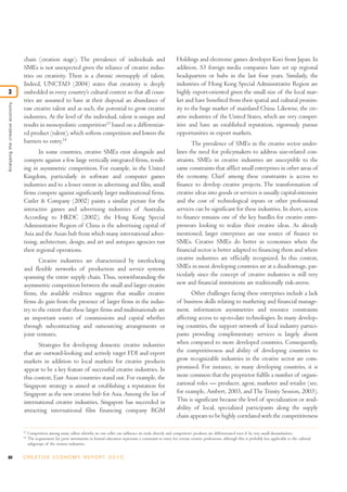 84 C R E AT I V E E C O N O M Y R E P O R T 2 0 1 0
chain (creation stage). The prevalence of individuals and
SMEs is not unexpected given the reliance of creative indus-
tries on creativity. There is a chronic oversupply of talent.
Indeed, UNCTAD (2004) states that creativity is deeply
embedded in every country’s cultural context so that all coun-
tries are assumed to have at their disposal an abundance of
raw creative talent and as such, the potential to grow creative
industries. At the level of the individual, talent is unique and
results in monopolistic competition13
based on a differentiat-
ed product (talent), which softens competition and lowers the
barriers to entry.14
In some countries, creative SMEs exist alongside and
compete against a few large vertically integrated firms, result-
ing in asymmetric competition. For example, in the United
Kingdom, particularly in software and computer games
industries and to a lesser extent in advertising and film, small
firms compete against significantly larger multinational firms.
Cutler & Company (2002) paints a similar picture for the
interactive games and advertising industries of Australia.
According to HKDC (2002), the Hong Kong Special
Administrative Region of China is the advertising capital of
Asia and the Asian hub from which many international adver-
tising, architecture, design, and art and antiques agencies run
their regional operations.
Creative industries are characterized by interlocking
and flexible networks of production and service systems
spanning the entire supply chain. Thus, notwithstanding the
asymmetric competition between the small and larger creative
firms, the available evidence suggests that smaller creative
firms do gain from the presence of larger firms in the indus-
try to the extent that these larger firms and multinationals are
an important source of commissions and capital whether
through subcontracting and outsourcing arrangements or
joint ventures.
Strategies for developing domestic creative industries
that are outward-looking and actively target FDI and export
markets in addition to local markets for creative products
appear to be a key feature of successful creative industries. In
this context, East Asian countries stand out. For example, the
Singapore strategy is aimed at establishing a reputation for
Singapore as the new creative hub for Asia. Among the list of
international creative industries, Singapore has succeeded in
attracting international film financing company RGM
Holdings and electronic games developer Koei from Japan. In
addition, 53 foreign media companies have set up regional
headquarters or hubs in the last four years. Similarly, the
industries of Hong Kong Special Administrative Region are
highly export-oriented given the small size of the local mar-
ket and have benefited from their spatial and cultural proxim-
ity to the huge market of mainland China. Likewise, the cre-
ative industries of the United States, which are very compet-
itive and have an established reputation, vigorously pursue
opportunities in export markets.
The prevalence of SMEs in the creative sector under-
lines the need for policymakers to address size-related con-
straints. SMEs in creative industries are susceptible to the
same constraints that afflict small enterprises in other areas of
the economy. Chief among these constraints is access to
finance to develop creative projects. The transformation of
creative ideas into goods or services is usually capital-intensive
and the cost of technological inputs or other professional
services can be significant for these industries. In short, access
to finance remains one of the key hurdles for creative entre-
preneurs looking to realize their creative ideas. As already
mentioned, larger enterprises are one source of finance to
SMEs. Creative SMEs do better in economies where the
financial sector is better adapted to financing them and where
creative industries are officially recognized. In this context,
SMEs in most developing countries are at a disadvantage, par-
ticularly since the concept of creative industries is still very
new and financial institutions are traditionally risk-averse.
Other challenges facing these enterprises include a lack
of business skills relating to marketing and financial manage-
ment, information asymmetries and resource constraints
affecting access to up-to-date technologies. In many develop-
ing countries, the support network of local industry partici-
pants providing complementary services is largely absent
when compared to more developed countries. Consequently,
the competitiveness and ability of developing countries to
grow recognizable industries in the creative sector are com-
promised. For instance, in many developing countries, it is
more common that the proprietor fulfils a number of organi-
zational roles — producer, agent, marketer and retailer (see,
for example, Ambert, 2003, and The Trinity Session, 2003).
This is significant because the level of specialization or avail-
ability of local, specialized participants along the supply
chain appears to be highly correlated with the competitiveness
Analysingthecreativeeconomy
3
13
Competition among many sellers whereby no one seller can influence its rivals directly and competitors’ products are differentiated even if by very small dissimilarities.
14
The requirement for prior investments in formal education represents a constraint to entry for certain creative professions, although this is probably less applicable to the cultural
subgroups of the creative industries.
 