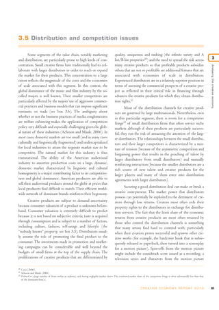 Analysingthecreativeeconomy
3
Some segments of the value chain, notably marketing
and distribution, are particularly prone to high levels of con-
centration. Small creative firms have traditionally had to col-
laborate with larger distributors in order to reach or expand
the market for their products. This concentration to a large
extent reflects the magnitude of the costs and the economies
of scale associated with this segment. In this context, the
global dominance of the music and film industry by the so-
called majors is well known. Their smaller competitors are
particularly affected by the majors’ use of aggressive commer-
cial practices and business models that can impose significant
restraints on trade (see box 3.6). The ambiguity about
whether or not the business practices of media conglomerates
are welfare enhancing makes the application of competition
policy very difficult and especially challenging given the glob-
al nature of these industries (Acheson and Maule, 2006). In
most cases, domestic markets are too small (and in many cases
culturally and linguistically fragmented) and undercapitalized
for local industries to attain the requisite market size to be
competitive. The natural market for this industry is thus
transnational. The ability of the American audiovisual
industry to amortize production costs on a large, dynamic,
domestic market characterized by linguistic and cultural
homogeneity is a major contributing factor to its competitive-
ness and global dominance. American producers are able to
sell their audiovisual products around the globe at prices that
local producers find difficult to match.Their efficient world-
wide network of dominant brands reinforces their hegemony.
Creative products are subject to demand uncertainty
because consumer valuation of a product is unknown before-
hand. Consumer valuation is extremely difficult to predict
because it is not based on subjective criteria; taste is acquired
through consumption and is subject to a number of factors,
including culture, fashion, self-image and lifestyle (the
“nobody knows” property; see box 3.5). Distributors usual-
ly assume the role of promoting the final product to the
consumer. The investments made in promotion and market-
ing campaigns can be considerable and well beyond the
budgets of small firms at the top of the supply chain. The
proliferations of creative products that are differentiated by
quality, uniqueness and ranking (the infinite variety and A
list/B list properties20
) and the need to spread the risk across
many creative products so that profitable products subsidize
others that are not so profitable are additional features that are
associated with economies of scale in distribution.
Experienced distributors are in a relatively superior position in
terms of assessing the commercial prospects of a creative pro-
ject as reflected in their critical role in financing through
advances the creative products for which they obtain distribu-
tion rights.21
Most of the distribution channels for creative prod-
ucts are governed by large multinationals. Nevertheless, even
in this particular segment, there is room for a competitive
fringe22
of small distribution firms that often service niche
markets although if their products are particularly success-
ful, they run the risk of attracting the attention of the larg-
er distributors.The relationships between the small distribu-
tors and their larger competitors is characterized by a mix-
ture of tension (because of the asymmetric competition and
bargaining power that results in the poaching of talent by
larger distributors from small distributors) and mutually
reinforcing interaction (because the smaller distributors are a
rich source of new talent and creative products for the
larger players and many of them enter into distribution
agreements with larger distributors).
Securing a good distribution deal can make or break a
creative entrepreneur. The market power that distributors
possess can potentially be exploited to the detriment of cre-
ators through low returns. Creators must often cede their
property rights to the distributors in exchange for distribu-
tion services. The fact that the lion’s share of the economic
returns from creative products are most often retained by
those who control the distribution channels is something
that many artists find hard to contend with, particularly
when their creation proves successful and spawns other cre-
ative works (for example, the hardcover book that is subse-
quently released in paperback, then turned into a screenplay
for a motion picture). Spin-offs from the motion picture
might include the soundtrack score issued as a recording, a
television series and characters from the motion picture
89C R E AT I V E E C O N O M Y R E P O R T 2 0 1 0
20
Caves (2000).
21
Acheson and Maule (2006).
22
Defined as a large number of firms within an industry, each having negligible market shares. The combined market share of the competitive fringe is often substantially less than that
of the dominant firm(s).
3.5 Distribution and competition issues
 