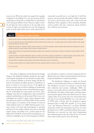 90 C R E AT I V E E C O N O M Y R E P O R T 2 0 1 0
issued as toys. Where the author has assigned the copyright
completely to the publisher for a one-time payment, his/her
participation in the profits is excluded from its embodiment
in the subsequent different forms. Moreover, rights to mod-
ify and adapt the creative work pass to the new right owner
as does the right to not distribute the work. The bargaining
power of artists early in their career is weak, whereas that of
consistently successful ones is very high (the A list/B list
property and winner-takes-all markets). Market intermedi-
aries tend to favour known artists with a track record, and
distribution firms, regardless of their nationality, distribute
creative products that have commercial appeal; otherwise
they could not stay in business.
Analysingthecreativeeconomy
3
23
See, for example, Fox News (2006), Taipei Times (2007) and The New York Times (2007).
Box 3.5 Properties of creative industries
Nobody knows: Demand uncertainty exists because consumer reactions to a product are neither known beforehand nor easily understood afterwards.
Art for art’s sake: Workers care about originality, technical professional skill, harmony, etc., of creative goods and are willing to settle for lower wages
than those offered by “humdrum” jobs.
Motley crew principle: For relatively complex creative products (e.g., films), the production requires diversely skilled inputs. Each skilled input must be
present and perform at some minimum level to produce a valuable outcome.
Infinite variety: Products are horizontally differentiated by quality and by uniqueness: each product is a distinct combination of inputs leading to infinite
variety options.
A list/B list: Skills are vertically differentiated. Artists are ranked on their skills, originality and proficiency in creative processes and/or products. Small
differences in skills and talent can yield huge differences in (financial) success generating hit-based, winner-takes-all markets.
Time flies: When coordinating complex projects with diversely skilled inputs, time is of the essence.
Ars longa: creative products have durability aspects that invoke copyright protection, allowing a creator or performer to collect rents.
Source: Caves (2000).
The advent of digitization and the Internet has brought
changes to the distribution landscape, perhaps the most signif-
icant being the introduction of new formats for product deliv-
ery to consumers. Whether or not these changes will alter the
levels of concentration and dilute the power of distributors in
favour of creators is not certain. The rise of the digital and
Internet economy does not alter the challenges of transforming
creative ideas into goods or services and introducing new genres
into the world market for creative goods and services. These
challenges mean that the complementary services provided by
marketers and distributor are still necessary.What is more, new
technologies have tended to inspire creative adaptation rather
than destruction (Acheson and Maule, 2006). In their research
into the impact of e-commerce on the structure of retail and
similar industries, Emre et al. (2006) find that greater e-com-
merce activity in the book and travel industries is associated
with losses for the smallest industry firms but no noticeable
negative impact and perhaps even a positive impact for the
largest firms. Overall, the current trend is towards greater con-
centration, including by way of vertical integration in distribu-
tion and retail as a response to increased competition. Box 3.6
illustrates the most common commercial practices for the mar-
keting and distribution of audiovisual products.
The distributor’s willingness to supply new Internet
retailers is constrained by their reliance on traditional outlets.
The distributors are hence not immune to pressure from
their traditional retail partners (Gallaugher, 2002). For
instance, it was widely reported in the United States in 2006
that Wal-Mart (the largest world retailer) and Target threat-
ened retaliation against studios that offered movies on iTunes
(Apple’s online store) because they were worried about their
own sales. It was said that Wal-Mart sent “cases and cases”
of DVDs back to Disney after the production company
announced that it would offer episodes of its hit shows,
“Lost” and “Desperate Housewives”, on iTunes. Wal-Mart
denied these claims and subsequently opened its own video
downloads store in 2007, essentially matching iTunes prices.
Distributors are concerned not only about disappointing
their traditional partners but also about the loss of revenues
where online retailers practice deep discounting.
 