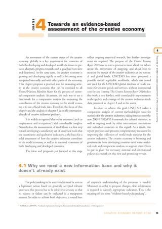 An assessment of the current status of the creative
economy globally is a key requirement for countries of
both the developing and developed world. As shown in pre-
vious chapters, progress towards such a goal has been slow
and disjointed. At the same time, the creative economy is
growing and developing rapidly as well as becoming more
integrated internally and with other parts of the economy.
This chapter proposes a practical way for measuring activ-
ity in the creative economy that can be extended to all
United Nations Member States for the purpose of univer-
sal comparative analysis. At present, the only way to use a
benchmark for a comparative analysis for measuring the
contribution of the creative economy to the world econo-
my is to use official trade data.Therefore, the focus of this
chapter and the analysis in chapter 5 is on the internation-
al trade of creative industries products.
It is widely recognized that other measures (such as
employment and occupation1
) add considerable insights.
Nevertheless, the measurement of trade flows is a first step
toward developing a satisfactory set of analytical tools that
use quantitative and qualitative indicators as the basis for a
solid assessment of how the creative industries contribute
to the world economy, as well as to national economies of
both developing and developed countries.
The ideas and proposals put forward at this stage
reflect ongoing empirical research, but further investiga-
tions are required. The purpose of the Creative Economy
Report 2008 was to start a process to move ahead the debate
about the importance of mapping, and about how to
measure the impact of the creative industries at the nation-
al and global levels. UNCTAD has since proposed a
possible model applicable worldwide, which was tested
and used for the UNCTAD global database of trade sta-
tistics for creative goods and services, without incremental
cost for any country.The Creative Economy Report 2010 takes
this work a step further, with considerable improvements
in the quality and coverage of the creative industries trade
data presented in chapter 5 and in the annex.
In order to achieve this goal, UNCTAD makes a
comparative analysis of current methodologies used for
statistics for the creative industries, taking into account the
new 2009 UNESCO framework for cultural statistics, as
well as ongoing work by other international institutions
and individual countries in this regard. As a result, this
report proposes and presents complementary measures for
improving the collection of world trade statistics for the
creative industries. The creative economy is booming and
governments from developing countries need some analyt-
ical tools and comparative analysis, to support their efforts
to put in place the necessary national and international
policies to embark on this new and promising terrain.
For policymaking to be successful it must be seen as
a legitimate action based on generally accepted relevant
processes; this process has to be subject to scrutiny so that
its success or failure can be evaluated in a transparent
manner. In order to achieve both objectives, a sound base
of empirical understanding of the processes is needed.
Moreover, in order to propose changes, clear information
is required to identify appropriate indicators. This is the
meaning of the term “evidence-based policymaking”.
95C R E AT I V E E C O N O M Y R E P O R T 2 0 1 0
Towardsanevidence-basedassessmentofthecreativeeconomy
4
CHAPTER
4Towards an evidence-based
assessment of the creative economy
1
UNESCO (2009:39). “Cultural employment: Using the International Standard Classification of Occupations”.
4.1 Why we need a new information base and why it
doesn’t already exist
 