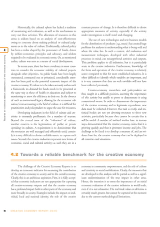 96 C R E AT I V E E C O N O M Y R E P O R T 2 0 1 0
Historically, the cultural sphere has lacked a tradition
of monitoring and evaluation, as well as the mechanisms to
carry out these activities. The allocation of resources in this
arena is seldom based on an analysis of cost-effectiveness
owing to concerns about making political or cultural judg-
ments as to the value of culture.Traditionally, cultural policy
has been a realm shaped by the provenance of funds, driven
by welfare-economics principles and advocacy, and seldom
required to be evaluated in economic terms. Or, as mentioned
earlier, culture was seen as a means of social development.
In recent years, there has been a tendency in most coun-
tries to consider the economic viability of cultural projects
alongside other objectives. As public funds have been largely
outsourced, contracted out or privatized, considerable atten-
tion has been paid to the potential economic impact of the
creative economy. If culture is to be taken seriously within such
a framework, its demand for funds needs to be presented in
the same way as those of health or education and subject to
monitoring to attest the efficiency in their use. In the absence
of such an institutional legacy allowing for the economic val-
uation/cost-accounting in the field of culture, it is difficult for
practitioners and policymakers to argue the case for resources.
Developing indicators in the field of culture and cre-
ativity is extremely problematic for a number of reasons.
Beyond the central issue of the “valuation” of culture,
another concern is the legitimation of public or private
spending on culture. A requirement is to demonstrate that
the resources are well managed and effectively used; certain-
ly it is very difficult to devise a reliable metric to capture such
issues. Second, the creative industries represent new forms of
economic, social and cultural activity; as such they are in a
constant process of change. It is therefore difficult to devise
appropriate measures of activity, especially if the activity
under investigation is itself novel and changing.
The use of new technologies and new business models
for the distribution of products (e.g., music) has created huge
problems for analysts in understanding what is being sold and
where the value lies. In such a context, old evaluation and
measurement techniques, developed with other industrial
processes in mind, can misapprehend activities and outputs.
This problem applies to all industries, but it is particularly
acute in the creative industries. Furthermore, knowledge of
the form and operation of the creative economy is relatively
scarce compared to that for more established industries. It is
often difficult to identify which variables are important, and
it is very common that data on such variables will not have
been collected previously.
Creative-economy researchers and policymakers are
thus caught in a difficult position, asserting the importance
of this activity but unable to prove or demonstrate it using
conventional means. In order to demonstrate the importance
of the creative economy and to legitimate expenditure, new
data must be collected. However, this task is costly, and sta-
tistical bodies are not yet devoting resources to these new
activities, particularly because they cannot be certain that it
will be useful. A number of isolated studies have, in various
ways, demonstrated that the creative economy exists, that it is
growing quickly and that it generates income and jobs. The
challenge to be faced is to develop a measure of, and an evi-
dence base for, the creative economy that can be deployed in
all countries and situations.
The challenge of the Creative Economy Reports is to
develop an economic indicator for measuring the contribution
of the creative economy to society and to the overall economy.
Clearly, this is an ambitious aspiration. First, it is fully accept-
ed that economic indicators are not appropriate for capturing
all creative-economy outputs and that the creative economy
has a profound impact both in other parts of the economy and
more broadly in society. Examples include the impact on indi-
vidual, local and national identity, the role of the creative
economy in community empowerment, and the role of culture
and creativity in social mobilization. Clearly, the measures that
are developed in this analysis will be partial as well as a signif-
icant underestimation of the true impact in other areas.
Hence, the intention is to stress the importance of an initial
economic evaluation of the creative industries in world trade,
even if it is not exhaustive.The real trade values in all terms is
certainly much greater, but cannot be captured at the moment
due to the current methodological limitations.
Towardsanevidence-basedassessmentofthecreativeeconomy
4
4.2 Towards a reliable benchmark for the creative economy
 