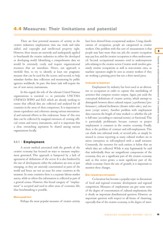 There are four potential measures of activity in the
creative industries: employment, time use, trade and value
added, and copyright and intellectual property right.
However, these means are unevenly and inadequately applied
to benchmark the creative industries in either the developed
or developing world. Identifying a comprehensive data set
would be extremely costly and require organizational
resources that are unrealistic. Hence, our approach is
twofold: first, to try to identify at least one pragmatic
measure that can be used for the sector; and second, to help
stimulate further data collection and monitoring by public
agencies worldwide. In part, this latter task will require the
use of new survey instruments.
In this regard, the role of the relevant United Nations
organizations is essential — in particular UNCTAD,
UNESCO, WIPO and ILO, which are already working to
ensure that official data are collected and analysed for all
countries in the areas of their competence. It is important to
ensure equivalence and coherence among various internation-
al and national efforts in this endeavour. Some of this new
data can be collected by marginal extension of existing offi-
cial census and survey instruments, and it is important that
a clear, overarching aspiration be shared among various
organizations locally.
4.4.1 Employment
A recent method associated with the growth of the
creative economy has focused on ways to measure employ-
ment generated. This approach is hampered by a lack of
agreement of definitions of the sector. It is also hindered by
the rate of development; either the industries are new, or just
emerging, or they are unevenly concentrated in parts of the
world and hence are not an issue for some countries at the
moment. In some countries there is a separate labour market
survey, while in others this information is collected as part of
a general census. However, this broad category of “employ-
ment” is accepted and used in other areas of economic life;
thus benchmarking is possible.
Occupation
Perhaps the most popular measures of creative activity
have been derived from occupational analyses. Using classifi-
cations of occupation, people are categorized as creative
workers. One problem with this sort of measurement is that
people may have more than one job, the creative occupation
may pay less, and the creative occupation is often undercount-
ed. Second, occupational measures tend to underrepresent
jobs relating to the creative sector. Creative work involves gen-
uinely creative occupations as well as non-creative ones, so
machine operators might be seen as creative workers if they
are working a printing press but not a sheet metal press.
Industry/sector
Employment by industry has been used as an alterna-
tive to occupation in order to capture this interlinking of
activities that comprise creative output. Again, put aside the
conceptual definitions of creative activity, which attempt to
distinguish between direct cultural output (a performer/per-
formance), cultural facilitators (theatre ticket sales), and cre-
ators (script writer). Another problem with employment
data concerns the length of time worked — whether the job
is full time (according to national norms) or fractional.This
is particularly problematic because contract or project
employment is common in the creative economy. Finally,
there is the problem of contract and self-employment. This
can shade into informal work, or second jobs, or simply be
missed in census reporting as many cultural workers are in
micro enterprises or self-employed with a small turnover.
Commonly, the turnover for such entities is below that on
which data are collected. While it may legitimately be said
that individually these are insignificant components of the
economy, they are a significant part of the creative economy
and, as this sector grows, a more significant part of the
whole economy. Given the rate of growth, it is important to
monitor these changes.
Co-location/cluster
Co-location has become a popular topic in discussions
of local and regional economic development and regional
competition. Measures of employment can give some sense
of the degree of concentration of cultural employment; this
is clearly an important distributional question. However, an
important question with respect to all forms of clustering,
especially that of the creative economy, is the degree of inter-
99C R E AT I V E E C O N O M Y R E P O R T 2 0 1 0
Towardsanevidence-basedassessmentofthecreativeeconomy
4
4.4 Measures: Their limitations and potential
 