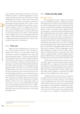 100 C R E AT I V E E C O N O M Y R E P O R T 2 0 1 0
action among the various firms and activities in the cluster.
Traditional analyses of industrial agglomeration seek to
measure inter-firm trade, but because such data are seldom
available physical co-location is often used as a proxy. In the
case of the creative economy, a cluster may be a function of
labour-market pooling and project work as well as a means
for circulating vital knowledge between producers and con-
sumers (see chapter 3).There is no reliable measure of these
sorts of interrelationships, even in developed countries, yet
these processes are clearly critical in economic growth and in
the more general success of the creative economy. Research
evidence suggests that this type of knowledge transfer and
critique, as well as interaction with audiences and consumers,
is disproportionately more important in the creative econo-
my than in other areas of economic life.
4.4.2 Time use
Perhaps the most established measure of creative activ-
ities is that provided by time-use surveys. Pioneered in
Australia, these surveys try to capture both economic and
non-economic activity by measuring the time that people
spend on particular activities.3
This has been a useful way of
uncovering informal and not-for profit or simply community
activity. However, such surveys are very labour intensive and
exist in few locations. A related set of measures focuses on
participation or attendance data.Traditionally, such data have
been used to monitor attendance at events organized or man-
aged by the public sector where entry is either free or heavily
subsidized. In some cases, they are used as a measure of pub-
lic service performance. In most cases, these data are not col-
lected since public expenditure is not evaluated in this man-
ner, particularly because participation is not measured for
many informal events. Finally, commercial ventures may be
more interested in the box office takings than in attendance
numbers, and they may also be commercially sensitive. In
recent years, as services are increasingly delivered by digital
means, such monitoring has become easier, but it is still at a
very early stage. A more sophisticated sort of survey will not
only collect such data but also relate them to more general
demographic data.
4.4.3 Trade and value added
Physical trade
The measurement of trade in relation to the creative
economy is problematic in practice, as addressed in chapter 5.
The existing sources of data have been developed to capture
the transfer of physical goods, whereas recent growth of the
creative economy has been expanding increasing “dematerial-
ization” of trade.4
For historic reasons, parallel tools have
been developed to capture both physical and financial trade
flows; while far from perfect, they provide a significant insight
into transfers. The case of the creative economy is not so
clear. Much of the value in the creative economy inheres in
the trade of physical products that hold relatively low value as
materials but contain their real value in intellectual property.
Conventional trade measures focus on the flow of material
goods, registering either their weight or free-on-board (FOB)
price. It is impossible to disentangle the IPR value from such
data or even to recognize it. Moreover, digitization is increas-
ingly facilitating the transfer and trade in IPRs online, a
means not monitored. For these reasons trade in the creative
economy is relatively invisible; we are left looking for traces or
shadows of IPRs. Moreover, with rapid technological change,
the relationships between goods and value shift week by week.
Another traditional measure used to evaluate econom-
ic activity is output, or turnover, usually represented as gross
value added. This is an important measure when examining
the performance of regional and local economies or evaluat-
ing the performance of particular linkages in a production or
value chain. Constructing such an account requires a great
deal of data, however, and there is some doubt as to whether
such an account is reliable for the creative economy.
A significant proportion of the creative economy does
not register in trade or economic statistics for two other rea-
sons. First, much of the activity takes place in the informal
economy. Arguably, this issue is more acute in the developing
world, where art crafts and visual arts are produced under
such conditions. This data problem is well known more gen-
erally, and there is no simple way to resolve it. Furthermore,
in the case of the creative economy, many cultural activities
are carried out on a voluntary or recreational basis but
Towardsanevidence-basedassessmentofthecreativeeconomy
4
3
For example, the 2006 Australian Time Use Survey, Australian Bureau of Statistics.
4
Bhagwati (1984).
 