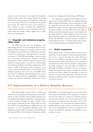become a source of revenues as they support the formal and
traded economy. Artists either migrate between the formal
and informal economy, voluntary and employed, or they hold
two or more jobs. While the non-cultural job may provide
more income, the cultural one may be more important to
them. Analyses of artists in Australia have identified this
complex pattern, which has not been replicated in the devel-
oping world, but available evidence suggests that it might
become more pronounced.
4.4.4 Copyright and intellectual property
rights issues
The WIPO secretariat has been developing a new
methodology and data sets for measuring the impact of copy-
right-based creative industries on national economies in terms
of employment and contribution to GDP. Surveys and stud-
ies have been carried out in a growing number of countries
(see chapter 6). The WIPO methodology is based on indus-
trial taxonomies (International Standard Industrial
Classification, or ISIC) and thus is limited in scope. Its main
drawback is being expensive, as it relies on a well-developed
and sophisticated collection and analysis infrastructure, which
rarely is available in developing countries. Moreover, it rests
on the acceptance and implementation of theWTO rules on
intellectual property, and in this sense, the WIPO model
serves more as a regulatory and monitoring tool.To a certain
extent, this objective limits its applicability in developing
countries that lack the institutional, financial and human
resources for managing and implementing an IPR regime.
It is important to emphasize that the data on trade of
creative services and the WIPO data are essentially measuring
different things; both should be read as an indication of a scale
of magnitude and trends rather than as definitive figures.
However, the creative economy is important for developed and
developing countries, and extra efforts need to be made to
develop a universal measurement system. A pre-condition for
this system should be to offer real figures to be used for world-
wide comparative analysis. It is essential that such a system be
feasible and affordable to all South countries, including the
least developed countries, as a reliable evidence-base prerequi-
site for sound policymaking and multilateral decisions.
4.4.5 Public investment
Much cultural activity is funded by public resources or man-
aged by not-for-profit agencies. Conventional market indica-
tors are not so good at describing this activity. Moreover,
there are many different reporting conventions for public
and not-for-profit bodies such that data are not systematical-
ly classified and collated. The few attempts at simply collat-
ing public spending on arts and culture are helpful but
potentially misleading. As Schuster notes in his critique,5
simply knowing how much money is available in any given
year does not tell how effective the spending is or what the
outcome is. A more subtle analysis that is indicative of State
institutions and their modes of operation is required to dis-
cern such an outcome.
101C R E AT I V E E C O N O M Y R E P O R T 2 0 1 0
Towardsanevidence-basedassessmentofthecreativeeconomy
4
5
Schuster (1985 1987) and Arts Council of England (1998).
4.5 Implementation of a Culture Satellite Account
The Culture Satellite Account (CSA) is a coherent and
systematic accounting framework that presents economic infor-
mation on culture and offers a base for public and private deci-
sion-making, policy design and evaluation, and general purpos-
es of the economics of culture.The CSA is a satellite account
to the System of National Accounts (SNA), which was creat-
ed in 1993 by the United Nations in collaboration with such
institutions as the International Monetary Fund, the
Organisation for Economic Co-operation and Development,
the Statistical Office of the European Communities and the
World Bank. It is currently adopted by most countries. This
link between the CSA and the SNA is justified by the charac-
teristics of the system: (a) it consists of an exhaustive account-
ing framework, useful for the economic measurement of the
vast majority of cultural products and activities; (b) it is effi-
cient and credible, as its concepts have been approved and suc-
cessfully applied to many countries at lower costs once they
refer to one methodological set; and (c) it avoids the use of
concepts and definitions presenting incompatibilities across
countries or sectors.
 