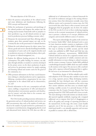 102 C R E AT I V E E C O N O M Y R E P O R T 2 0 1 0
The main objectives of the CSA are to:
I Select the practices and products of the cultural sectors
and create definitions and classifications following the
SNA concepts and framework;
I Define the mechanisms of generation and interchange of
the cultural products and integrate this analysis into the
existing macroeconomic frameworks with no prejudice to
their specificities (e.g., not all cultural activities are regis-
tered in production processes holding economic value);
I Demarcate the international trade flows affecting cultural
products, given their potential impact not only on the
economy but also on the preservation of cultural identities;
I Delimit the total cultural expenses by object, nature, ben-
eficiary: goods and services directly benefiting households;
consumption of assets such as the original artworks used
in production processes of cultural products; direct pub-
lic expenses in cultural management, etc.;
I Explore the different funding processes of the cultural
consumption. The public funding, for instance, can take
place through subsidies or transfers to activities developed
by the private sector; via the direct production of goods
and services by government entities; by simply acquiring
and donating cultural and creative assets for the good of
the community, etc.;
I Offer pertinent information on the basic social character-
istics relating to cultural production and its organization,
following a producer-driven categorization by size, type,
employment in the cultural field and its characteristics,
etc.; and
I Provide information on the uses, consumption and indi-
cators, enabling a categorization of offer and demand of
cultural products (non-monetary quantities and classifica-
tion by content), and relate them to the economic vari-
ables of this framework.
The CSA, besides providing monetary information on
the generation and use of cultural products and services, can
offer non-monetary data, such as the number of works pro-
duced or the number of people involved in a performance. It
encompasses social dimensions, disaggregating data by social
and educational levels. Indeed, the CSA does not offer an
additional set of information but a coherent framework for
the search for weaknesses and gaps in the existing informa-
tion systems. Given that information normally comes from
different sources and is presented in various ways, the CSA
can reconcile data, relate them to other economic sectors and
disaggregate them by geographic area. In short, the analysis
of the CSA can also be of use to those conducting mapping
exercises on the economic measurement of cultural activities
since it presents a coherent set of concepts, definitions and
categories and reconciles different sources of statistics.
This report acknowledges the quality work carried out
by Convenio Andrés Bello,6
which developed tools to assist
its Latin American member countries to implement a CSA
in the region, a process started in 2003. Colombia took the
first steps to develop its satellite account, and the initial
results were published in 2007. Brazil and Chile have also
undertaken preliminary measurements. MERCOSUR
Cultural initiated an exercise for a regional economic meas-
urement for the generation of reliable, consistent and com-
parable information on issues relating to cultural economics
and the creative economy. Convenio Andrés Bello published
a methodological manual in 2008, which was made available
to all countries in the region.The aim was to offer a method-
ology with a rigorous technical background that is applica-
ble and serves as an instrument for cultural policies.
Nevertheless, despite of all this valuable work, world-
wide adoption of the CSA may take a number of years since
it is a long, expensive process. Many developing countries,
particularly the least developed ones, will face enormous
human and financial resource constraints as they seek to map
their creative industries and then move on towards imple-
menting a satellite account. It is precisely because of these
constraints that the Creative Economy Reports have been
putting forward the UNCTAD model with a focus on trade.
The main advantage is that trade statistics are already nation-
ally reported regularly worldwide, requiring only a marginal
additional cost to improve their level of disaggregation as
well as the quality and coverage of reporting procedures at
the national level. At this stage, this seems a more feasible
approach, even if the two processes — the CSA and our
trade-based model — are mutually supportive and can move
in parallel in countries able to afford them.
Towardsanevidence-basedassessmentofthecreativeeconomy
4
6
Convenio Andrés Bello is an international intergovernmental organization comprising Bolivia, Colombia, Chile, Cuba, Ecuador, Mexico, Panama, Paraguay, Peru, Spain and
Venezuela. Its main objective is to integrate the educational, scientific and cultural fields in Latin America.
 
