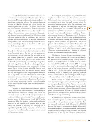 The early development of industrial statistics and cen-
suses of economic activity were undertaken in the early twen-
tieth century. Not surprisingly, the classifications adopted by
statisticians at that time reflected the dominant industrial
structure in Northern Europe and North America and
industrial production practices. This period preceded the
time when extensive, mechanized mass production (Fordism)
became widespread, and the taxonomies that were developed
reflected the emphasis on primary resources and manufac-
ture; little attention was paid to services. Effective statistical
collection requires stability in taxonomies and categories
used for collection and analysis. In addition, international
correspondence tables have been developed for such classifi-
cations. Accordingly, change in classifications takes place
very slowly and is resisted.
The nature and structure of most economies has
changed over the last century. Some classifications detail
areas of economic activity that now play only a minor part
in contemporary society, while areas that are critical to cur-
rent economic growth may be ignored. A general example is
the service sector and, more specifically, the creative econo-
my. Second, economic change has occurred quickly, particu-
larly with respect to areas based on technological change.
Again, the creative economy is in the vanguard. It is for these
reasons that the creative economy is invisible when one looks
at national statistical tables. For instance, industry output
and sales data suggest that the computer games industry is
now as important as the film industry, but if one looks for
information in national statistics it will not appear. Changes
are being made to taxonomies, and industrial classifications
are being revised as quickly as possible. Nevertheless, owing
to their historically low profile, these areas are considered a
low priority.
This is not to suggest that no information is available.
Clearly, older creative industries such as cinematography are
better represented; however, the coverage is still partial. It is
possible to collect and then classify survey information on
participants in the creative economy. However, much creative
economy activity is shifting to the virtual field of online
transactions. This shift presents a substantial problem for
trade data, as only physical goods enter the audit, so com-
pletely new methods of reporting and surveying will be
required to capture this activity. Again, it is a problem shared
with many service industries, but perhaps it is more critical
for the creative economy.
In recent years, many agencies and governments have
sought to collect data on the creative economy.
Unfortunately, these approaches have been predominantly
opportunistic in the sense that such measures reflect the
structure of national databases rather than a systematic basis
for comparison. In any case, they have played a significant
role in promoting the case for, and the significance of, the
creative economy. What is needed now is a more systematic
approach. Some independent data are available on the cre-
ative economy, but much of the data does not fit the current
purpose.The reasons are related to the previous formulation
of cultural and creative economy policy, which was framed
by public welfare economics and operated on a subsidy, or
grant-in-aid, model. Under such systems there is little call
for economic evaluation, as the emphasis is usually on the
fulfilment of service criteria rather than economic output.
Thus, there is neither a culture nor a tradition of collecting
or using such data about the creative economy.
The Creative Economy Reports argue that it is possi-
ble to use existing taxonomies of trade to partially describe
the dynamics of the creative economy. This by definition
resulted in an underestimate of world trade of creative
industries. Yet UNCTAD made a start in 2008 by creating
the basis for a systematic collection and trade analysis of
data on the creative economy, highlighting critical areas.
Now, in 2010, a further step is being taken by revisiting and
sharpening the list of creative goods, providing expanded
data for creative services and deepening the trade analysis
with a greater focus on its South-South dimension.
Recent debates and studies have yielded divergent
views over terminology as well as greater convergence about
the concept and definition of the “creative economy”. In
part, this is evidence of a political struggle that the cultural
field has been experiencing, reflecting the desire of States to
govern their economies in different ways. Shifts in modes of
governance have placed economic evaluation of all activities
and value for money at centre stage.
What then are the objectives of such an exercise? First,
there is a need to organize data collection and collation along
common lines with agreed core concepts. Even if this does
not necessarily result in one single definition, the UNESCO
Institute for Statistics suggests that a flexible definition or
framework be adopted.This means that there is a core set of
activities alongside an optional set defined but not required
by all nations. In this way, data collection can be efficient,
105C R E AT I V E E C O N O M Y R E P O R T 2 0 1 0
Towardsanevidence-basedassessmentofthecreativeeconomy
4
 