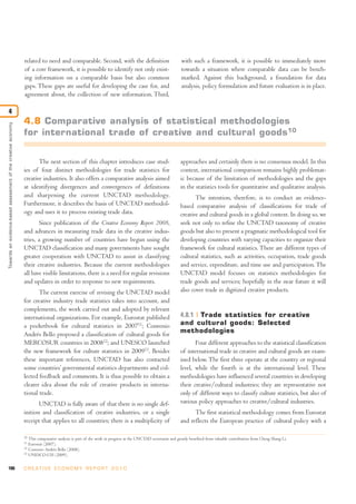 106 C R E AT I V E E C O N O M Y R E P O R T 2 0 1 0
related to need and comparable. Second, with the definition
of a core framework, it is possible to identify not only exist-
ing information on a comparable basis but also common
gaps. These gaps are useful for developing the case for, and
agreement about, the collection of new information. Third,
with such a framework, it is possible to immediately move
towards a situation where comparable data can be bench-
marked. Against this background, a foundation for data
analysis, policy formulation and future evaluation is in place.
Towardsanevidence-basedassessmentofthecreativeeconomy
4
10
This comparative analysis is part of the work in progress at the UNCTAD secretariat and greatly benefited from valuable contribution from Cheng Shang Li.
11
Eurostat (2007).
12
Convenio Andrés Bello (2008).
13
UNESCO-UIS (2009).
4.8 Comparative analysis of statistical methodologies
for international trade of creative and cultural goods10
The next section of this chapter introduces case stud-
ies of four distinct methodologies for trade statistics for
creative industries. It also offers a comparative analysis aimed
at identifying divergences and convergences of definitions
and sharpening the current UNCTAD methodology.
Furthermore, it describes the basis of UNCTAD methodol-
ogy and uses it to process existing trade data.
Since publication of the Creative Economy Report 2008,
and advances in measuring trade data in the creative indus-
tries, a growing number of countries have begun using the
UNCTAD classification and many governments have sought
greater cooperation with UNCTAD to assist in classifying
their creative industries. Because the current methodologies
all have visible limitations, there is a need for regular revisions
and updates in order to response to new requirements.
The current exercise of revising the UNCTAD model
for creative industry trade statistics takes into account, and
complements, the work carried out and adopted by relevant
international organizations. For example, Eurostat published
a pocketbook for cultural statistics in 200711
; Convenio
Andrés Bello proposed a classification of cultural goods for
MERCOSUR countries in 200812
; and UNESCO launched
the new framework for culture statistics in 200913
. Besides
these important references, UNCTAD has also contacted
some countries’ governmental statistics departments and col-
lected feedback and comments. It is thus possible to obtain a
clearer idea about the role of creative products in interna-
tional trade.
UNCTAD is fully aware of that there is no single def-
inition and classification of creative industries, or a single
receipt that applies to all countries; there is a multiplicity of
approaches and certainly there is no consensus model. In this
context, international comparison remains highly problemat-
ic because of the limitation of methodologies and the gaps
in the statistics tools for quantitative and qualitative analysis.
The intention, therefore, is to conduct an evidence-
based comparative analysis of classifications for trade of
creative and cultural goods in a global context. In doing so, we
seek not only to refine the UNCTAD taxonomy of creative
goods but also to present a pragmatic methodological tool for
developing countries with varying capacities to organize their
framework for cultural statistics. There are different types of
cultural statistics, such as activities, occupation, trade goods
and service, expenditure, and time use and participation. The
UNCTAD model focuses on statistics methodologies for
trade goods and services; hopefully in the near future it will
also cover trade in digitized creative products.
4.8.1 Trade statistics for creative
and cultural goods: Selected
methodologies
Four different approaches to the statistical classification
of international trade in creative and cultural goods are exam-
ined below. The first three operate at the country or regional
level, while the fourth is at the international level. These
methodologies have influenced several countries in developing
their creative/cultural industries; they are representative not
only of different ways to classify culture statistics, but also of
various policy approaches to creative/cultural industries.
The first statistical methodology comes from Eurostat
and reflects the European practice of cultural policy with a
 