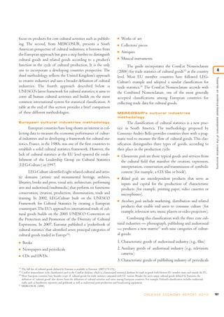 focus on products for core cultural activities such as publish-
ing. The second, from MERCOSUR, presents a South
American perspective of cultural industries; it borrows from
the European approach but goes a step further to distinguish
cultural goods and related goods according to a product’s
function in the cycle of cultural production. It is the only
one to incorporate a developing countries perspective. The
third methodology reflects the United Kingdom’s approach
to creative industries and uses a broader definition of cultural
industries. The fourth approach described below is
UNESCO’s latest framework for cultural statistics; it aims to
cover all human cultural activities and builds on the most
common international system for statistical classification. A
table at the end of this section provides a brief comparison
of these different methodologies.
European cultural industries methodology
European countries have long shown an interest in col-
lecting data to measure the economic performance of cultur-
al industries and in developing a framework for cultural sta-
tistics. France, in the 1980s, was one of the first countries to
establish a solid cultural statistics framework. However, the
lack of cultural statistics at the EU level spurred the estab-
lishment of the Leadership Group on Cultural Statistics
(LEG-Culture) in 1997.
LEG-Culture identified eight related cultural and artis-
tic domains (artistic and monumental heritage, archives,
libraries, books and press, visual arts, architecture, performing
arts and audiovisual/multimedia) that perform six functions:
conservation, creation, production, dissemination, trade and
training. In 2002, LEG-Culture built on the UNESCO
Framework for Cultural Statistics by creating a European
counterpart.The EU’s approach to international trade of cul-
tural goods builds on the 2005 UNESCO Convention on
the Protection and Promotion of the Diversity of Cultural
Expressions. In 2007, Eurostat published a ‘pocketbook of
cultural statistics’ that identified seven principal categories of
cultural goods traded in Europe14
:
I Books
I Newspapers and periodicals
I CDs and DVDs
I Works of art
I Collectors’ pieces
I Antiques
I Musical instruments
The guide incorporates the ComExt Nomenclature
(2006) for trade statistics of cultural goods15
at the country
level. Most EU member countries have followed LEG-
Culture’s example and adopted a similar classification for
trade statistics.16
The ComExt Nomenclature accords with
the Combined Nomenclature, one of the most generally
accepted classifications among European countries for
collecting trade data for cultural goods.
MERCOSUR’s cultural industries
methodology
The classification of cultural statistics is a new prac-
tice in South America. The methodology proposed by
Convenio Andrés Bello provides countries there with a prag-
matic tool to measure the flow of cultural goods. This clas-
sification distinguishes three types of goods, according to
their place in the production cycle:
I Characteristic goods are those typical goods and services from
the cultural field that manifest the creation, expression,
interpretation, conservation and transmission of symbolic
content (for example, a CD, film or book).
I Related goods are interdependent products that serve as
inputs and capital for the production of characteristic
products (for example, printing paper, video cassettes or
microphones).
I Auxiliary goods include marketing, distribution and related
products that enable end users to consume culture (for
example, television sets, music players or video projectors).
Combining this classification with the three core cul-
tural industries — phonograph, publishing and audiovisual
— produces a new matrix17
with nine categories of cultur-
al goods:
1. Characteristic goods of audiovisual industry (e.g., film)
2. Auxiliary goods of audiovisual industry (e.g., television,
cameras)
3. Characteristic goods of publishing industry of periodicals
107C R E AT I V E E C O N O M Y R E P O R T 2 0 1 0
Towardsanevidence-basedassessmentofthecreativeeconomy
4
14
The full list of cultural goods defined by Eurostat is available in Eurostat (2007:175-176).
15
ComExt nomenclature is the classification used in the ComExt database, which is a harmonized statistical database for trade in goods both between EU member states and outside the EU.
16
Most European countries have broader scope of cultural goods for trade statistics compared with EU version. Besides the seven major cultural goods defined by Eurostat, the
definition of ‘cultural goods’ also derives from the definition of cultural activities and varies among European countries. For example, Finland’s classification includes traditional
crafts such as handwoven tapestries and goldwork as well as audiovisual post-production and broadcasting equipment.
17
MERCOSUR (2008).
 