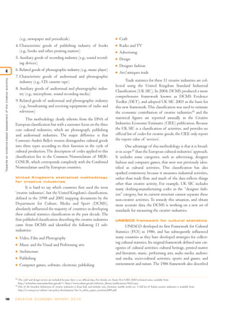 108 C R E AT I V E E C O N O M Y R E P O R T 2 0 1 0
(e.g., newspaper and periodicals)
4. Characteristic goods of publishing industry of books
(e.g., books and other printing matters)
5. Auxiliary goods of recording industry (e.g., sound record-
ing devices)
6. Related goods of phonographic industry (e.g., music player)
7. Characteristic goods of audiovisual and phonographic
industry (e.g., CD, cassette tape)
8. Auxiliary goods of audiovisual and phonographic indus-
try (e.g., microphone, sound recording media)
9. Related goods of audiovisual and phonographic industry
(e.g., broadcasting and receiving equipments of radio and
television)
This methodology clearly inherits from the DNA of
European classification but with a narrower focus on the three
core cultural industries, which are phonograph, publishing
and audiovisual industries. The major difference is that
Convenio Andrés Bello’s version distinguishes cultural goods
into three types according to their function in the cycle of
cultural production.The description of codes applied to this
classification lies in the Common Nomenclature of MER-
COSUR, which corresponds completely with the Combined
Nomenclature used by European countries.
United Kingdom’s statistical methodology
for creative industries
It is hard to say which countries first used the term
‘creative industries’, but the United Kingdom’s classification,
defined in the 1998 and 2001 mapping documents by the
Department for Culture, Media and Sport (DCMS),
absolutely influenced the majority of countries in developing
their cultural statistics classification in the past decade. The
first published classification describing the creative industries
came from DCMS and identified the following 11 sub-
industries:
I Video, Film and Photography
I Music and the Visual and Performing arts
I Architecture
I Publishing
I Computer games, software, electronic publishing
I Craft
I Radio and TV
I Advertising
I Design
I Designer fashion
I Art/antiques trade
Trade statistics for these 11 creative industries are col-
lected using the United Kingdom Standard Industrial
Classification (UK SIC). In 2004, DCMS produced a more
comprehensive framework known as DCMS Evidence
Toolkit (DET), and adopted UK SIC 2003 as the basis for
this new framework. This classification was used to estimate
the economic contribution of creative industries18
and the
statistical figures are reported annually in the Creative
Industries Economic Estimates (CIEE) publication. Because
the UK SIC is a classification of activities, and provides no
official list of codes for creative goods, the CIEE only report
the export value of ‘services’.
One advantage of this methodology is that it is broad-
er in scope19
than the European cultural industries’ approach.
It includes some categories, such as advertising, designer
fashion and computer games, that were not previously iden-
tified as cultural activities. This classification has also
sparked controversy because it measures industrial activities,
rather than trade flow, and much of the data reflects things
other than creative activity. For example, UK SIC includes
many clothing-manufacturing codes in the “designer fash-
ion” category, but its current structure cannot separate these
non-creative activities. To remedy this situation, and obtain
more accurate data, the DCMS is working on a new set of
standards for measuring the creative industries.
UNESCO framework for cultural statistics
UNESCO developed its first Framework for Cultural
Statistics (FCS) in 1986, and has subsequently influenced
many countries as they have developed strategies for collect-
ing cultural statistics. Its original framework defined nine cat-
egories of cultural activities: cultural heritage, printed matter
and literature, music, performing arts, audio media, audiovi-
sual media, socio-cultural activities, sports and games, and
environment and nature.The 1986 framework also described
Towardsanevidence-basedassessmentofthecreativeeconomy
4
18
The craft and design sectors are excluded because there is no official data. For details, see Annex B in CIEE 2010 technical notes, available from
http://webarchive.nationalarchives.gov.uk/+/http://www.culture.gov.uk/reference_library/publications/6622.aspx.
19
One of the broadest definitions of creative industries is from Italy and includes toys, furniture, marble works etc. A full list of Italian creative industries is available from
http://ec.europa.eu/culture/our-policy-development/doc/it_white_paper_creativity2009.pdf.
 