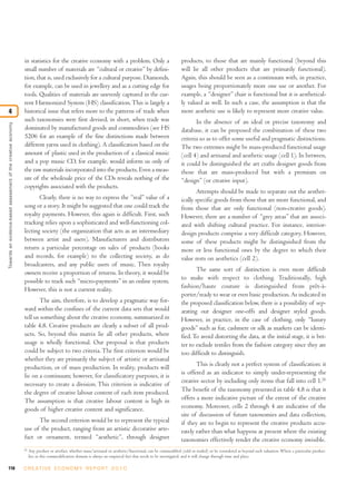 118 C R E AT I V E E C O N O M Y R E P O R T 2 0 1 0
in statistics for the creative economy with a problem. Only a
small number of materials are “cultural or creative” by defini-
tion, that is, used exclusively for a cultural purpose. Diamonds,
for example, can be used in jewellery and as a cutting edge for
tools. Qualities of materials are unevenly captured in the cur-
rent Harmonized System (HS) classification.This is largely a
historical issue that refers more to the patterns of trade when
such taxonomies were first devised, in short, when trade was
dominated by manufactured goods and commodities (see HS
5206 for an example of the fine distinctions made between
different yarns used in clothing). A classification based on the
amount of plastic used in the production of a classical music
and a pop music CD, for example, would inform us only of
the raw materials incorporated into the products. Even a meas-
ure of the wholesale price of the CDs reveals nothing of the
copyrights associated with the products.
Clearly, there is no way to express the “real” value of a
song or a story. It might be suggested that one could track the
royalty payments. However, this again is difficult. First, such
tracking relies upon a sophisticated and well-functioning col-
lecting society (the organization that acts as an intermediary
between artist and users). Manufacturers and distributors
return a particular percentage on sales of products (books
and records, for example) to the collecting society, as do
broadcasters, and any public users of music. Then royalty
owners receive a proportion of returns. In theory, it would be
possible to track such “micro-payments” in an online system.
However, this is not a current reality.
The aim, therefore, is to develop a pragmatic way for-
ward within the confines of the current data sets that would
tell us something about the creative economy, summarized in
table 4.8. Creative products are clearly a subset of all prod-
ucts. So, beyond this matrix lie all other products, where
usage is wholly functional. Our proposal is that products
could be subject to two criteria. The first criterion would be
whether they are primarily the subject of artistic or artisanal
production, or of mass production. In reality, products will
lie on a continuum; however, for classificatory purposes, it is
necessary to create a division. This criterion is indicative of
the degree of creative labour content of each item produced.
The assumption is that creative labour content is high in
goods of higher creative content and significance.
The second criterion would be to represent the typical
use of the product, ranging from an artistic decorative arte-
fact or ornament, termed “aesthetic”, through designer
products, to those that are mainly functional (beyond this
will lie all other products that are primarily functional).
Again, this should be seen as a continuum with, in practice,
usages being proportionately more one use or another. For
example, a “designer” chair is functional but it is aesthetical-
ly valued as well. In such a case, the assumption is that the
more aesthetic use is likely to represent more creative value.
In the absence of an ideal or precise taxonomy and
database, it can be proposed the combination of these two
criteria so as to offer some useful and pragmatic distinctions.
The two extremes might be mass-produced functional usage
(cell 4) and artisanal and aesthetic usage (cell 1). In between,
it could be distinguished the art crafts designer goods from
those that are mass-produced but with a premium on
“design” (or creative input).
Attempts should be made to separate out the aesthet-
ically specific goods from those that are more functional, and
from those that are only functional (non-creative goods).
However, there are a number of “grey areas” that are associ-
ated with shifting cultural practice. For instance, interior-
design products comprise a very difficult category. However,
some of these products might be distinguished from the
more or less functional ones by the degree to which their
value rests on aesthetics (cell 2).
The same sort of distinction is even more difficult
to make with respect to clothing. Traditionally, high
fashion/haute couture is distinguished from prêt-à-
porter/ready to wear or even basic production. As indicated in
the proposed classification below, there is a possibility of sep-
arating out designer one-offs and designer styled goods.
However, in practice, in the case of clothing, only “luxury
goods” such as fur, cashmere or silk as markers can be identi-
fied.To avoid distorting the data, at the initial stage, it is bet-
ter to exclude textiles from the fashion category since they are
too difficult to distinguish.
This is clearly not a perfect system of classification: it
is offered as an indicator to simply under-representing the
creative sector by including only items that fall into cell 1.26
The benefit of the taxonomy presented in table 4.8 is that it
offers a more indicative picture of the extent of the creative
economy. Moreover, cells 2 through 4 are indicative of the
site of discussion of future taxonomies and data collection,
if they are to begin to represent the creative products accu-
rately rather than what happens at present where the existing
taxonomies effectively render the creative economy invisible.
Towardsanevidence-basedassessmentofthecreativeeconomy
4
26
Any product or artefact, whether mass/artisanal or aesthetic/functional, can be commodified (sold or traded) or be considered as beyond such valuation. Where a particular product
lies in this commodification domain is always an empirical fact that needs to be investigated, and it will change through time and place.
 